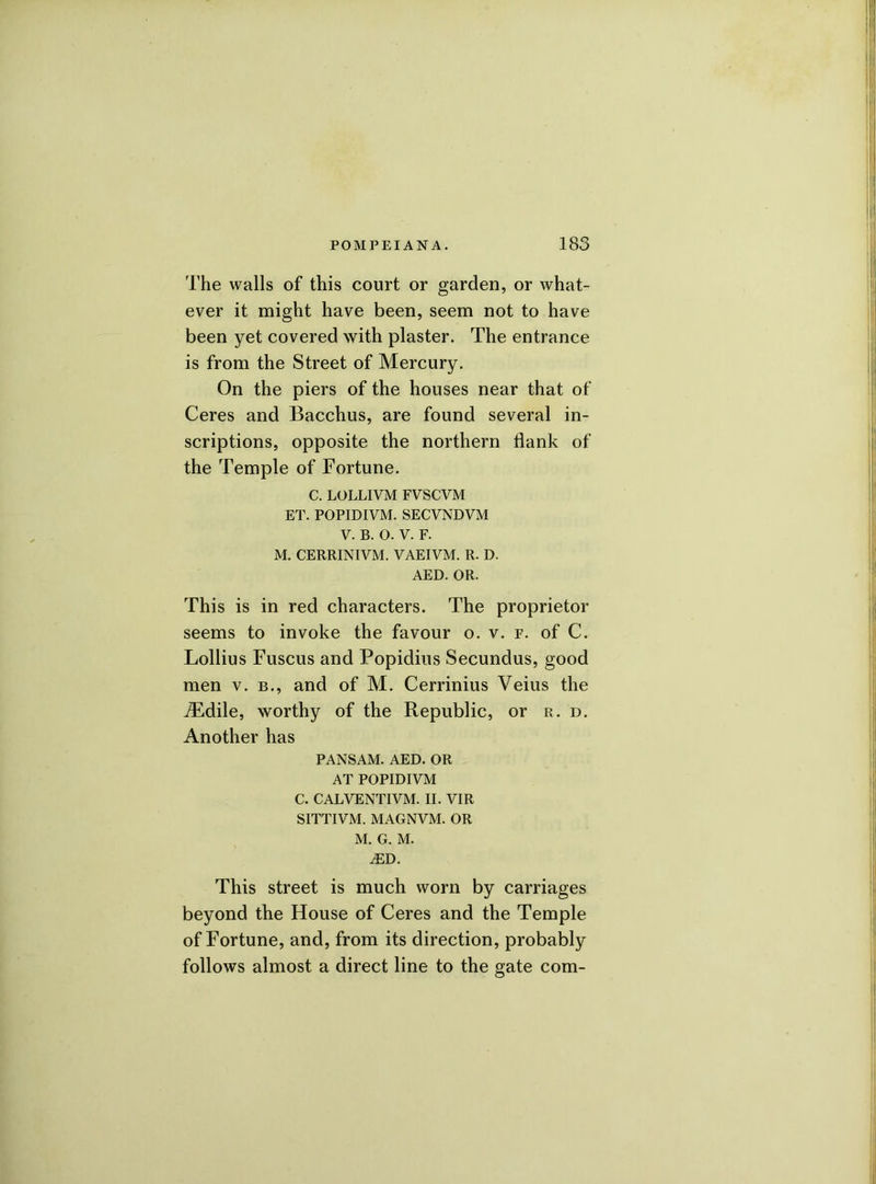 The walls of this court or garden, or what- ever it might have been, seem not to have been yet covered with plaster. The entrance is from the Street of Mercury. On the piers of the houses near that of Ceres and Bacchus, are found several in- scriptions, opposite the northern flank of the Temple of Fortune. C. LOLLIVM FVSCVM ET. POPIDIVM. SECVNDVM V. B. O. V. F. M. CERRINIVM. VAEIViM. R. D. AED. OR. This is in red characters. The proprietor seems to invoke the favour o. v. p. of C. Lollius Fuscus and Popidius Secundus, good men v. b., and of M. Cerrinius Veius the iEdile, worthy of the Republic, or r. d. Another has PANSAM. AED. OR AT POPIDIVM C. CALVENTIVM. II. VIR SITTIVM. MAGNVM. OR M. G. M. JED. This street is much worn by carriages beyond the House of Ceres and the Temple of Fortune, and, from its direction, probably follows almost a direct line to the gate com-