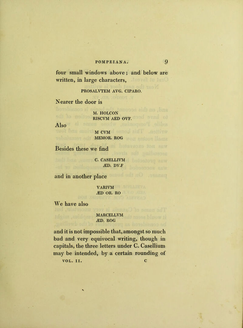 four small windows above; and below are written, in large characters, PROSALVTEM AVG. CIPARO. Nearer the door is M. HOLCON RISCVM AED OVF. Also M CVM MEMOR. ROG Besides these we find C. CASELLIVM J2D. DV.F and in another place VARIVM iED OR. RO We have also MARCELLVM j£D. ROG and it is not impossible that, amongst so much bad and very equivocal writing, though in capitals, the three letters under C. Casellium may be intended, by a certain rounding of VOL. II. c