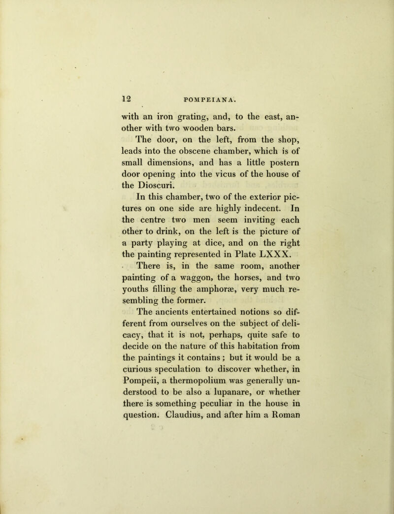 with an iron grating, and, to the east, an- other with two wooden bars. The door, on the left, from the shop, leads into the obscene chamber, which is of small dimensions, and has a little postern door opening into the vicus of the house of the Dioscuri. In this chamber, two of the exterior pic- tures on one side are highly indecent. In the centre two men seem inviting each other to drink, on the left is the picture of a party playing at dice, and on the right the painting represented in Plate LXXX. There is, in the same room, another painting of a waggon, the horses, and two youths filling the amphorae, very much re- sembling the former. The ancients entertained notions so dif- ferent from ourselves on the subject of deli- cacy, that it is not, perhaps, quite safe to decide on the nature of this habitation from the paintings it contains ; but it would be a curious speculation to discover whether, in Pompeii, a thermopolium was generally un- derstood to be also a lupanare, or whether there is something peculiar in the house in question. Claudius, and after him a Roman