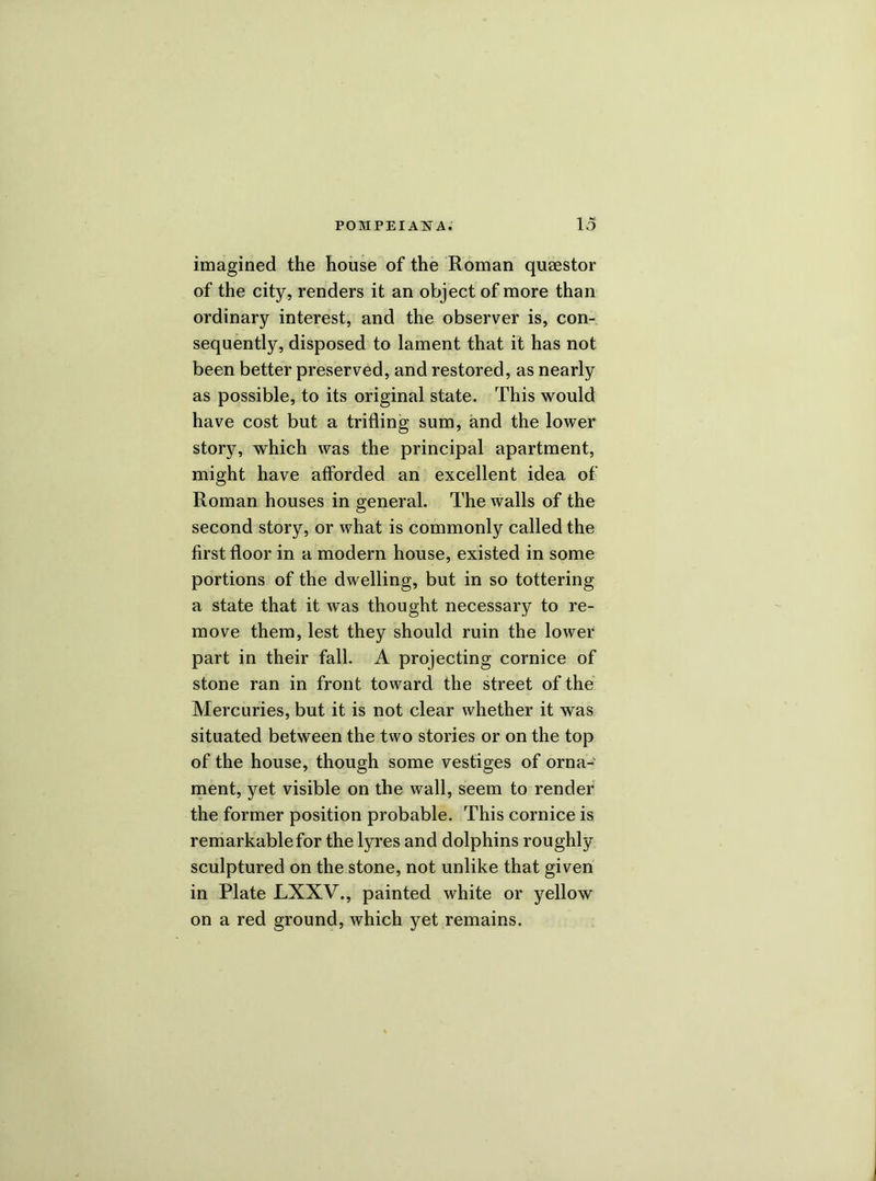 imagined the house of the Roman quaestor of the city, renders it an object of more than ordinary interest, and the observer is, con- sequently, disposed to lament that it has not been better preserved, and restored, as nearly as possible, to its original state. This would have cost but a trifling sum, and the lower story, which was the principal apartment, might have afforded an excellent idea of Roman houses in general. The walls of the second story, or what is commonly called the first floor in a modern house, existed in some portions of the dwelling, but in so tottering a state that it was thought necessary to re- move them, lest they should ruin the lower part in their fall. A projecting cornice of stone ran in front toward the street of the Mercuries, but it is not clear whether it was situated between the two stories or on the top of the house, though some vestiges of orna- ment, yet visible on the wall, seem to render the former position probable. This cornice is remarkable for the lyres and dolphins roughly sculptured on the stone, not unlike that given in Plate LXXV., painted white or yellow on a red ground, which yet remains.