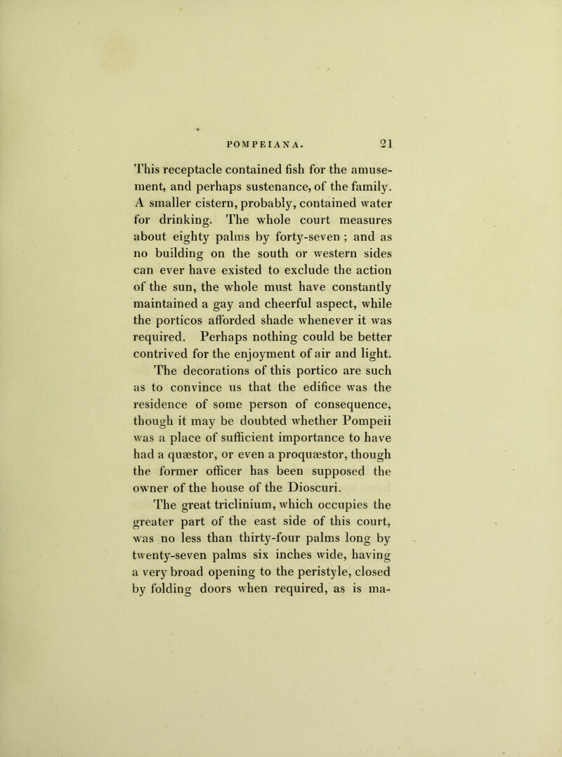 This receptacle contained fish for the amuse- ment, and perhaps sustenance, of the family. A smaller cistern, probably, contained water for drinking. The whole court measures about eighty palms by forty-seven ; and as no building on the south or western sides can ever have existed to exclude the action of the sun, the whole must have constantly maintained a gay and cheerful aspect, while the porticos afforded shade whenever it was required. Perhaps nothing could be better contrived for the enjoyment of air and light. The decorations of this portico are such as to convince us that the edifice was the residence of some person of consequence, though it may be doubted whether Pompeii was a place of sufficient importance to have had a quaestor, or even a proquaestor, though the former officer has been supposed the owner of the house of the Dioscuri. The great triclinium, which occupies the greater part of the east side of this court, was no less than thirty-four palms long by twenty-seven palms six inches wide, having a very broad opening to the peristyle, closed by folding doors when required, as is ma-