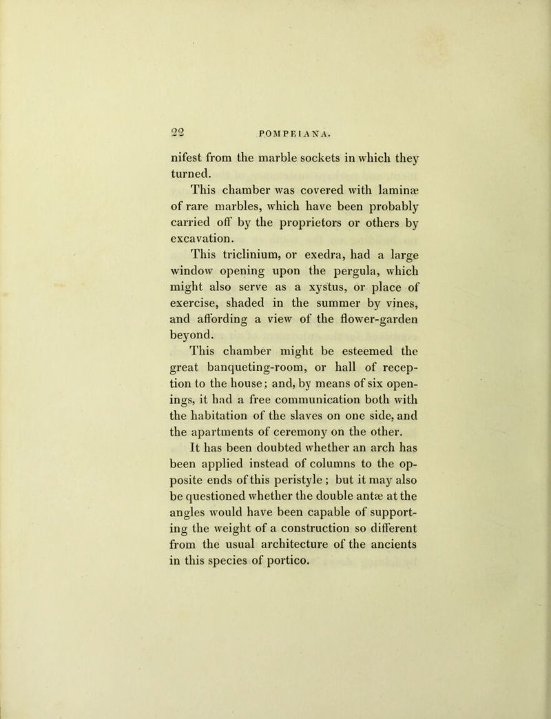 nifest from the marble sockets in which they turned. This chamber was covered with laminee of rare marbles, which have been probably carried off by the proprietors or others by excavation. This triclinium, or exedra, had a large window opening upon the pergula, which might also serve as a xystus, or place of exercise, shaded in the summer by vines, and affording a view of the flower-garden beyond. This chamber might be esteemed the great banqueting-room, or hall of recep- tion to the house; and, by means of six open- ings, it had a free communication both with the habitation of the slaves on one side, and the apartments of ceremony on the other. It has been doubted whether an arch has been applied instead of columns to the op- posite ends of this peristyle ; but it may also be questioned whether the double antse at the angles would have been capable of support- ing the weight of a construction so different from the usual architecture of the ancients in this species of portico.
