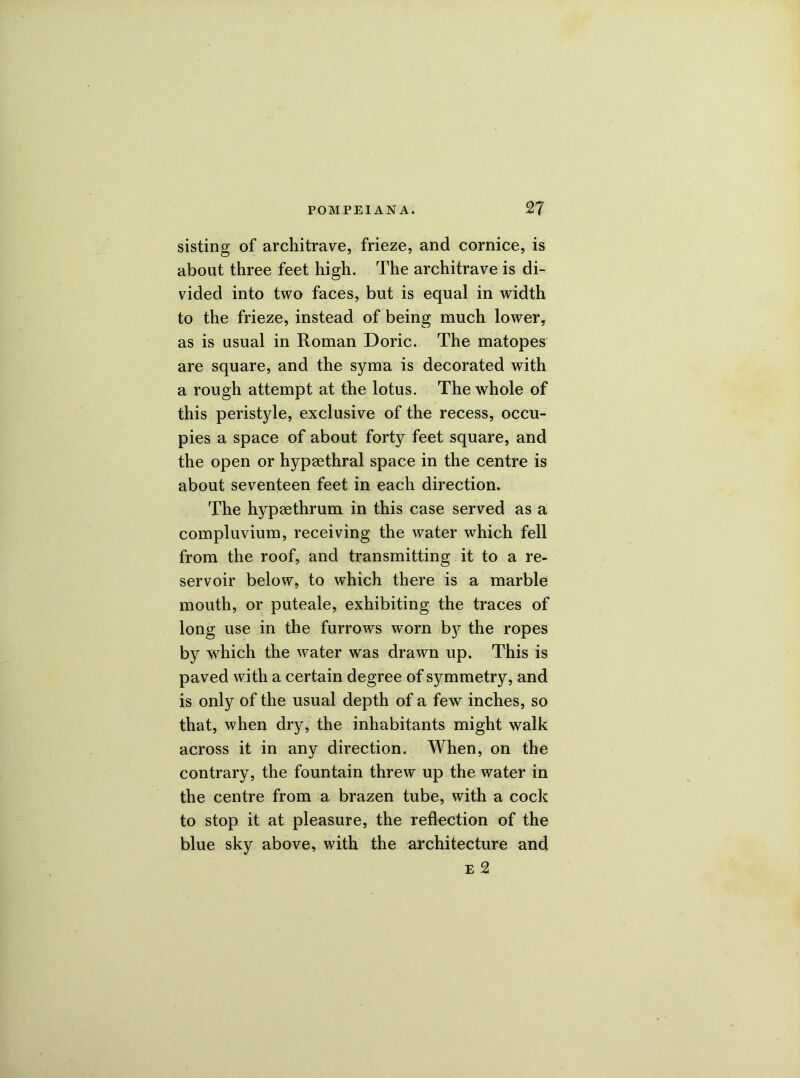 sisting of architrave, frieze, and cornice, is about three feet high. The architrave is di- vided into two faces, but is equal in width to the frieze, instead of being much lower, as is usual in Roman Doric. The matopes are square, and the syma is decorated with a rough attempt at the lotus. The whole of this peristyle, exclusive of the recess, occu- pies a space of about forty feet square, and the open or hypaethral space in the centre is about seventeen feet in each direction. The hypaethrum in this case served as a compluvium, receiving the water which fell from the roof, and transmitting it to a re- servoir below, to which there is a marble mouth, or puteale, exhibiting the traces of long use in the furrows worn b}^ the ropes by which the water was drawn up. This is paved with a certain degree of symmetry, and is only of the usual depth of a few inches, so that, when dry, the inhabitants might walk across it in any direction. When, on the contrary, the fountain threw up the water in the centre from a brazen tube, with a cock to stop it at pleasure, the reflection of the blue sky above, with the architecture and e 2
