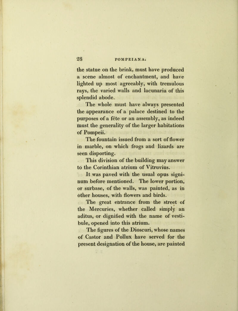 the statue on the brink, must have produced a scene almost of enchantment, and have lighted up most agreeably, with tremulous rays, the varied walls and lacunaria of this splendid abode. The whole must have always presented the appearance of a palace destined to the purposes of a f£te or an assembly, as indeed must the generality of the larger habitations of Pompeii, The fountain issued from a sort of flower in marble, on which frogs and lizards are seen disporting. This division of the building may answer to the Corinthian atrium of Vitruvius. It was paved with the usual opus signi- num before mentioned. The lower portion, or surbase, of the walls, was painted, as in other houses, with flowers and birds. The great entrance from the street of the Mercuries, whether called simply an aditus, or dignified with the name of vesti- bule, opened into this atrium. The figures of the Dioscuri, whose names of Castor and Pollux have served for the present designation of the house, are painted