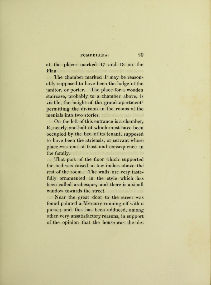 at the places marked 17 and 18 on the Plan. The chamber marked P may be reason- ably supposed to have been the lodge of the janitor, or porter. The place for a wooden staircase, probably to a chamber above, is visible, the height of the grand apartments permitting the division in the rooms of the menials into two stories. On the left of this entrance is a chamber, R, nearly one-half of which must have been occupied by the bed of its tenant, supposed to have been the atriensis, or servant whose place was one of trust and consequence in the family. That part of the floor which supported the bed was raised a few inches above the rest of the room. The walls are very taste- fully ornamented in the style which has been called arabesque, and there is a small window towards the street. Near the great door to the street was found painted a Mercury running oft' with a purse; and this has been adduced, among other very unsatisfactory reasons, in support of the opinion that the house was the de-