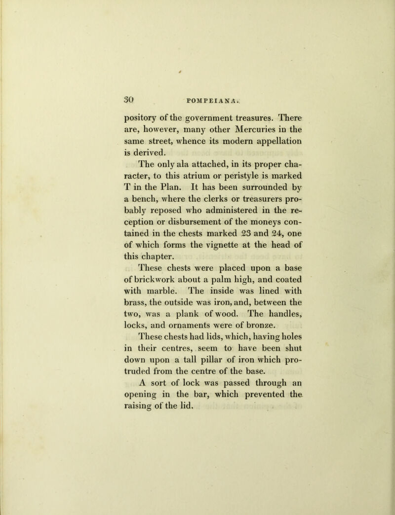 pository of the government treasures. There are, however, many other Mercuries in the same street, whence its modern appellation is derived. The only ala attached, in its proper cha- racter, to this atrium or peristyle is marked T in the Plan. It has been surrounded by a bench, where the clerks or treasurers pro- bably reposed who administered in the re- ception or disbursement of the moneys con- tained in the chests marked 23 and 24, one of which forms the vignette at the head of this chapter. These chests were placed upon a base of brickwork about a palm high, and coated with marble. The inside was lined with brass, the outside was iron, and, between the two, was a plank of wood. The handles, locks, and ornaments were of bronze. These chests had lids, which, having holes in their centres, seem to have been shut down upon a tall pillar of iron which pro- truded from the centre of the base. A sort of lock was passed through an opening in the bar, which prevented the. raising of the lid.