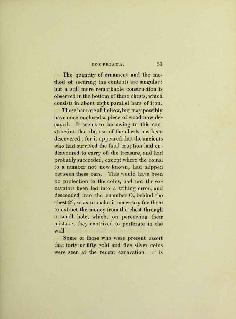 The quantity of ornament and the me- thod of securing the contents are singular; but a still more remarkable construction is observed in the bottom of these chests, which consists in about eight parallel bars of iron. These bars are all hollow, but may possibly have once enclosed a piece of wood now de- cayed. It seems to be owing to this con- struction that the use of the chests has been discovered ; for it appeared that the ancients who had survived the fatal eruption had en- deavoured to carry off the treasure, and had probably succeeded, except where the coins, to a number not now known, had slipped between these bars. This would have been no protection to the coins, had not the ex- cavators been led into a trifling error, and descended into the chamber O, behind the chest 23, so as to make it necessary for them to extract the money from the chest through a small hole, which, on perceiving their mistake, they contrived to perforate in the wall. Some of those who were present assert that forty or fifty gold and five silver coins were seen at the recent excavation. It is