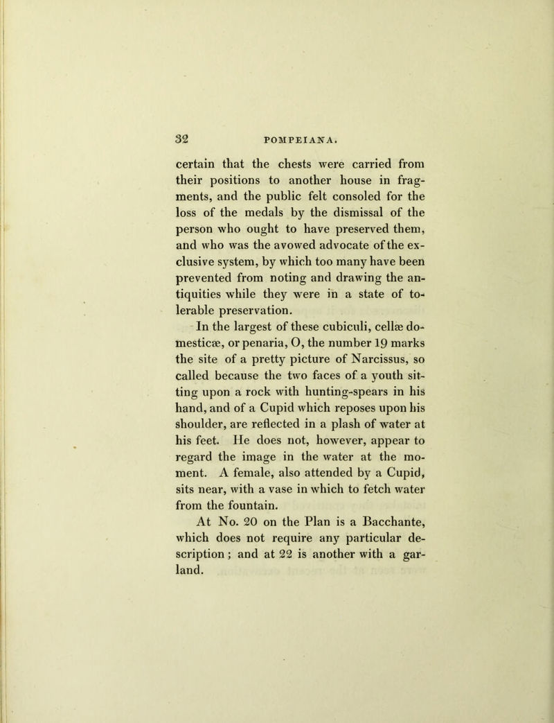 certain that the chests were carried from their positions to another house in frag- ments, and the public felt consoled for the loss of the medals by the dismissal of the person who ought to have preserved them, and who was the avowed advocate of the ex- clusive system, by which too many have been prevented from noting and drawing the an- tiquities while they were in a state of to- lerable preservation. In the largest of these cubiculi, cell® do- mestic®, orpenaria, O, the number 19 marks the site of a pretty picture of Narcissus, so called because the two faces of a youth sit- ting upon a rock with hunting-spears in his hand, and of a Cupid which reposes upon his shoulder, are reflected in a plash of water at his feet. He does not, however, appear to regard the image in the water at the mo- ment. A female, also attended by a Cupid, sits near, with a vase in which to fetch water from the fountain. At No. 20 on the Plan is a Bacchante, which does not require any particular de- scription ; and at 22 is another with a gar- land.