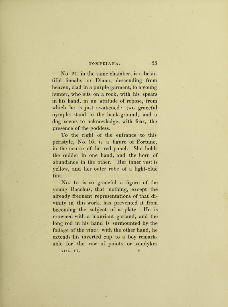 No. 21, in the same chamber, is a beau- tiful female, or Diana, descending from heaven, clad in a purple garment, to a young hunter, who sits on a rock, with his spears in his hand, in an attitude of repose, from which he is just awakened: 'two graceful nymphs stand in the back-ground, and a dog seems to acknowledge, with fear, the presence of the goddess. To the right of the entrance to this peristyle, No. 16, is a figure of Fortune, in the centre of the red panel. She holds the rudder in one hand, and the horn of abundance in the other. Her inner vest is yellow, and her outer robe of a light-blue tint. No. 15 is so graceful a figure of the young Bacchus, that nothing, except the already frequent representations of that di- vinity in this work, has prevented it from becoming the subject of a plate. He is crowned with a luxuriant garland, and the long rod in his hand is surmounted by the foliage of the vine : with the other hand, he extends his inverted cup to a boy remark- able for the row of points or Vandykes VOL. II. F