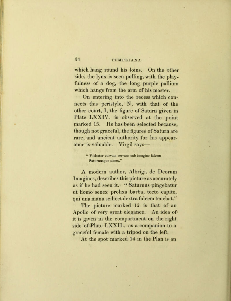 which hang round his loins. On the other side, the lynx is seen pulling, with the play- fulness of a dog, the long purple pallium which hangs from the arm of his master. On entering into the recess which con- nects this peristyle, N, with that of the other court, I, the figure of Saturn given in Plate LXX1V. is observed at the point marked 13. He has been selected because, though not graceful, the figures of Saturn are rare, and ancient authority for his appear- ance is valuable. Virgil says— “ Vitisator curvam servans sub imagine falcem Saturnusque senex.” A modern author, Albrigi, de Deorum Imagines, describes this picture as accurately as if he had seen it. “ Saturnus pingebatur ut homo senex prolixa barba, tecto capite, qui una manu scilicet dextra falcem tenebat.” The picture marked 12 is that of an Apollo of very great elegance. An idea of' it is given in the compartment on the right side of Plate LXXII., as a companion to a graceful female with a tripod on the left. At the spot marked 14 in the Plan is an