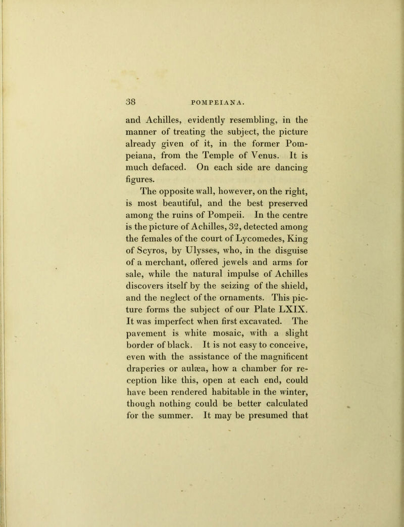 and Achilles, evidently resembling, in the manner of treating the subject, the picture already given of it, in the former Pom- peiana, from the Temple of Venus. It is much defaced. On each side are dancing figures. The opposite wall, however, on the right, is most beautiful, and the best preserved among the ruins of Pompeii. In the centre is the picture of Achilles, 32, detected among the females of the court of Lycomedes, King of Scyros, by Ulysses, who, in the disguise of a merchant, offered jewels and arms for sale, while the natural impulse of Achilles discovers itself by the seizing of the shield, and the neglect of the ornaments. This pic- ture forms the subject of our Plate LXIX. It was imperfect when first excavated. The pavement is white mosaic, with a slight border of black. It is not easy to conceive, even with the assistance of the magnificent draperies or aulsea, how a chamber for re- ception like this, open at each end, could have been rendered habitable in the winter, though nothing could be better calculated for the summer. It may be presumed that
