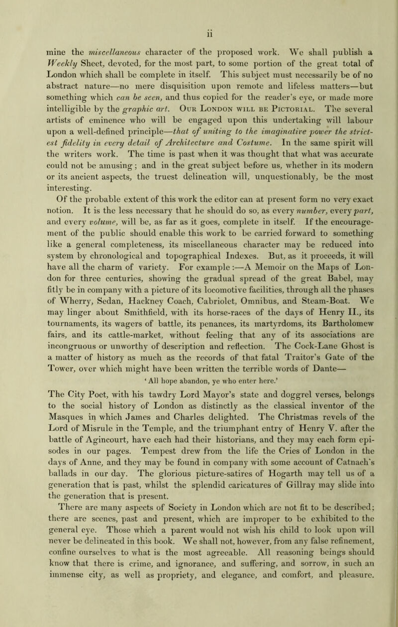 mine the miscellaneous character of the proposed work. We shall publish a Weekly Sheet, devoted, for the most part, to some portion of the great total of London which shall be complete in itself. This subject must necessarily be of no abstract nature—no mere disquisition upon remote and lifeless matters—but something which can be seen, and thus copied for the reader’s eye, or made more intelligible by the graphic art. Our London will be Pictorial. The several artists of eminence who will be engaged upon this undertaking will labour upon a well-defined principle—that of uniting to the imaginative power the strict- est fidelity in every detail of Architecture and Costume. In the same spirit will the writers work. The time is past when it was thought that what was accurate could not be amusing; and in the great subject before us, whether in its modern or its ancient aspects, the truest delineation will, unquestionably, be the most interesting. Of the probable extent of this work the editor can at present form no very exact notion. It is the less necessary that he should do so, as e\ery number, every part, and every volume, will be, as far as it goes, complete in itself. If the encourage- ment of the public should enable this work to be carried forward to something like a general completeness, its miscellaneous character may be reduced into system by chronological and topographical Indexes. But, as it proceeds, it Avill have all the charm of variety. For example:—A Memoir on the Maps of Lon- don for three centuries, showing the gradual spread of the great Babel, may fitly be in company with a picture of its locomotive facilities, through all the phases of Wherry, Sedan, Hackney Coach, Cabriolet, Omnibus, and Steam-Boat. We may linger about Smithfield, with its horse-races of the days of Henry II., its tournaments, its wagers of battle, its penances, its martyrdoms, its Bartholomew fairs, and its cattle-market, without feeling that any of its associations are incongruous or unworthy of description and reflection. The Cock-Lane Ghost is a matter of history as much as the records of that fatal Traitor’s Gate of the Tower, over which might have been written the terrible words of Dante— ‘ All hope abandon, ye who enter here.’ The City Poet, with his tawdry Lord Mayor’s state and doggrel verses, belongs to the social history of London as distinctly as the classical inventor of the Masques in which James and Charles delighted. The Christmas revels of the Lord of Misrule in the Temple, and the triumphant entry of Henry V. after the battle of Agincourt, have each had their historians, and they may each form epi- sodes in our pages. Tempest drew from the life the Cries of London in the days of Anne, and they may be found in company with some account of Catnach's ballads in our day. The glorious picture-satires of Hogarth may tell us of a generation that is past, whilst the splendid caricatures of Gillray may slide into the generation that is present. There are many aspects of Society in London which are not fit to be described; there are scenes, yiast and present, which are improper to be exhibited to the general eye. Those which a parent would not wish his child to look upon will never be delineated in this book. We shall not, however, from any false refinement, confine ourselves to what is the most agreeable. All reasoning beings should know that there is crime, and ignorance, and suffering, and sorrow, in such an immense city, as well as propriety, and elegance, and comfort, and pleasure.