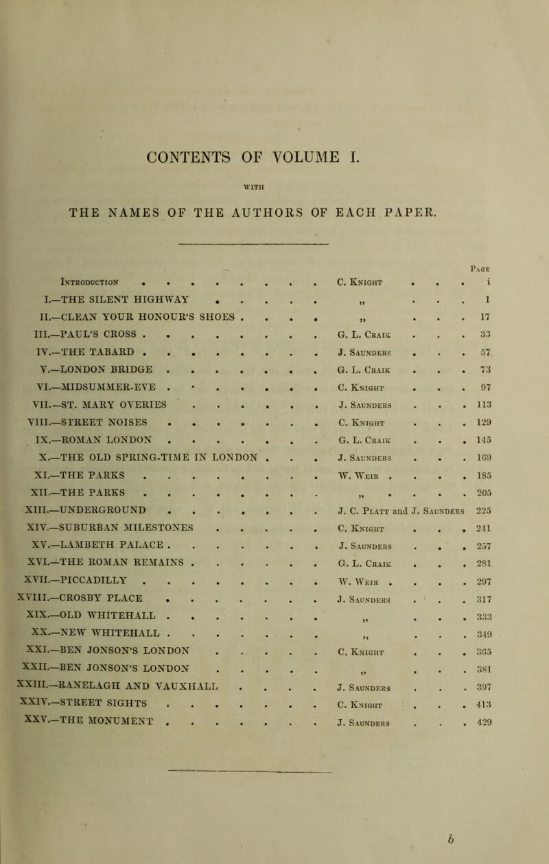 CONTENTS OF VOLUME I WITH THE NAMES OF THE AUTHORS OF EACH PAPER. Page Introduction ... • * C. Knight • i I.—THE SILENT HIGHWAY • >> 1 II.—CLEAN YOUR HONOUR'S SHOES • • yy • 17 HI.—PAUL’S CROSS . • G. L. Ckaiic 33 IV.—THE TABARD . • • J. Saunders • 57 V.—LONDON BRIDGE . • • • • G. L. Craik • 73 VI—MIDSUMMER-EVE . • • • C. Knight 97 VII.—ST. MARY OVERIES • • • • J. Saunders 113 VHI.—STREET NOISES % • C. Knight 129 IX.—ROMAN LONDON . • G. L. Craiic 143 X—THE OLD SPRING-TIME IN LONDON • J. Saunders 1G9 XI.—THE PARKS • W. Weir . 185 XII—THE PARKS • » • 205 XIIL—UNDERGROUND « J. C. Pl.att and J. Saunders 225 XIV.—SUBURBAN MILESTONES C. Knight • • • 211 XV.—LAMBETH PALACE . J. S.AUNDERS • • 257 XVI.—THE ROMAN REMAINS . G. L. Craiic • • 281 XVII—PICCADILLY . W. Weir . 297 XVIII.—CROSBY PLACE * J. Saunders 317 XIX.—OLD WHITEHALL . • )i 333 XX.—NEW WHITEHALL . » 349 XXI.—BEN JONSON’S LONDON C. Knight 3G3 XXII—BEN JONSON’S LONDON >> 381 XXHL—RANELAGH AND VAUXHALL J. Saunders 397 XXIV.—STREET SIGHTS C. Knight 413 XXV.—THE MONUMENT . J. S.aunders 429 h