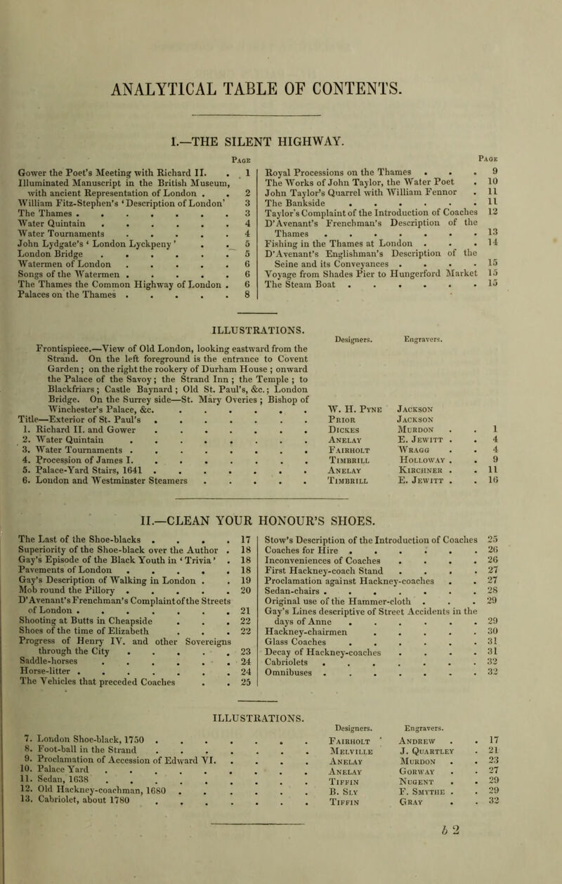 ANALYTICAL TABLE OF CONTENTS. L—THE SILENT HIGHWAY. Page Gower the Poet’s Meeting with Richard II. . Illuminated Manuscript in the British Museum, with ancient Representation of London . William Fitz-Stephen’s ‘Description of London’ The Thames ....... AVater Quintain ...... AVater Tournaments ..... John Lydgate’s ‘ London Lyckpeny ’ . . London Bridge AVatermen of London ..... Songs of the AVatermen ..... The Thames the Common Highway of London . Palaces on the Thames ..... 1 2 3 3 4 4 5 5 6 6 6 8 Paoe Royal Processions on the Thames ... 9 The AVorks of John Taylor, the Water Poet . 10 John Taylor’s Quarrel with AVilliam Fennor . 11 The Bankside . . . . . .11 Taylor's Complaint of the Introduction of Coaches 12 D’Avenant’s Frenchman’s Description of the Thames ....... W Fishing in the Thames at London . . .14 D’Avenant’s Englishman’s Description of the Seine and its Conveyances . . • .15 Voyage from Shades Pier to Hungerford Alarket 15 The Steam Boat ...... 15 ILLUSTRATIONS. Frontispiece.—View of Old London, looking eastward from the Strand. On the left foreground is the entrance to Covent Garden; on the right the rookery of Durham House ; onward the Palace of the Savoy; the Strand Inn ; the Temple ; to Blackfriars ; Castle Baynard ; Old St. Paul’s, &c.; London Bridge. On the Surrey side—St. Mary Overies ; Bishop of AVinchester’s Palace, &c. ...... Title—Exterior of St. Paul’s ....... 1. Richard II. and Gower ....... 2. Water Quintain ........ 3. Water Tournaments ........ 4. Procession of James I. ...... . 5. Palace-Yard Stairs, 1641 ....... 6. Loudon and AVestminster Steamers ..... Designers. Kngravers. AV. H. Pyne Prior Dickes Anelay Fairholt Timbrill Anelay Timbrill Jackson Jackson Murdon E. Jewitt AVrago Holloway Kirciineu E. Jewitt 1 4 4 9 11 16 II.—CLEAN YOUR i “ The Last of the Shoe-blacks . . . .17 Superiority of the Shoe-black over the Author . 18 Gay’s Episode of the Black Youth in ‘ Trivia ’ . 18 Pavements of London . . , . .18 Gay’s Description of AValking in London . .19 Mob round the Pillory . . . . .20 D'Avenant’s Frenchman’s Complaint of the Streets of London ....... 21 Shooting at Butts in Cheapside . . .22 Shoes of the time of Elizabeth . . .22 Progress of Henry IV. and other Sovereigns through the City . . . . .23 Saddle-horses . . . . . .24 Horse-litter ....... 24 The Vehicles that preceded Coaches . . 25 HONOUR’S SHOES. Stow’s Description of the Introduction of Coaches Coaches for Hire ...... Inconveniences of Coaches .... First Hackney-coach Stand . . . . Proclamation against Hackney-coaches Sedan-chairs ....... Original use of the Hammer-cloth . Gay’s Lines descriptive of Street Accidents in the days of Anne ...... Hackney-chairmen ..... Glass Coaches ...... Decay of Hackney-coaches .... Cabriolets ....... Omnibuses ....... 25 26 26 27 27 28 29 29 30 31 31 32 32 ILLUSTRATIONS. London Shoe-black, 1750 .... Designers. Fairholt ’ Engravers. Andrew . 17 Foot-ball in the Strand .... . Melville J. Quartley . 21 Proclamation of Accession of Edward VI. Anelay Murdon . 23 Palace Yard ...... Anelay Gorway . 27 Sedan, 1638 ...... Tiffin Nugent . 29 Old Hackney-coachman, 1680 B. Sly F. Smythe . . 29 Cabriolet, about 1780 . ,