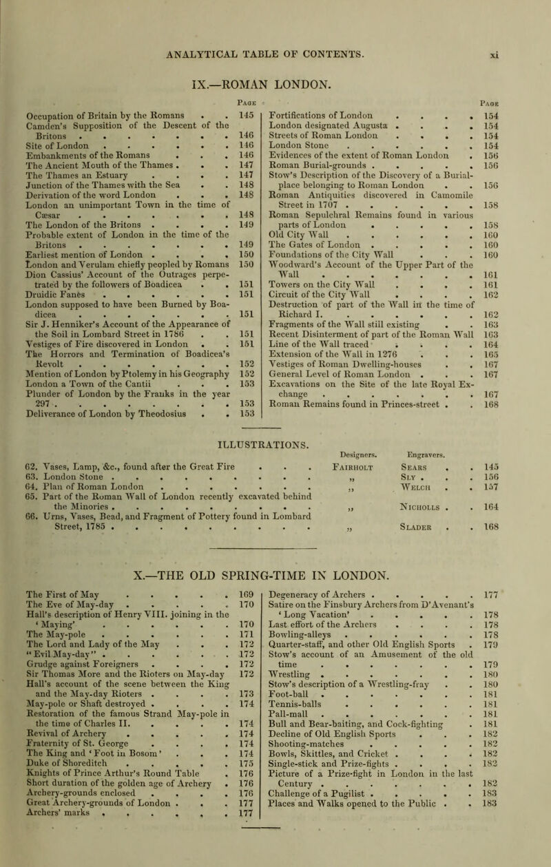 IX.—ROMAN LONDON. the time of time of the Occupation of Britain by the Romans Camden’s Supposition of the Descent of the Britons .... Site of London . Embankments of the Romans The Ancient Mouth of the Thames The Thames an Estuary Junction of the Thames with the Sea Derivation of the word London London an unimportant Town in Csesar .... The London of the Britons . Probable extent of London in the Britons .... Earliest mention of London . London and Verulam chiefly peopled by Romans Dion Cassius’ Account of the Outrages perpe- trated by the followers of Boadicea Druidic Fanfts ...... London supposed to have been Burned by Boa- dicea ....... Sir J. Henniker’s Account of the Appearance of the Soil in Lombard Street in 1786 Vestiges of Fire discovered in London . The Horrors and Termination of Boadicea’s Revolt ....... Mention of London by Ptolemy in his Geography London a Town of the Cantii . . . Plunder of London by the Franks in the year 297 Deliverance of London by Theodosius . . Page 145 146 146 146 147 147 148 148 148 149 149 150 150 151 151 151 151 151 152 152 153 1.53 153 Page Fortifications of London .... 154 London designated Augusta .... 154 Streets of Roman London .... 154 London Stone ...... 154 Evidences of the extent of Roman London . 156 Roman Burial-grounds ..... 156 Stow’s Description of the Discovery of a Burial- place belonging to Roman London . . 156 Roman Antiquities discovered in Camomile Street in 1707 ...... 158 Roman Sepulchral Remains found in various parts of London ..... 158 Old City Wall . . . . . . 160 The Gates of London ..... 160 Foundations of the City Wall . . .160 Woodward’s Account of the Upper Part of the Wall 161 Towers on the City Wall .... 161 Circuit of the City Wall .... 162 Destruction of part of the Wall in the time of Richard I. ...... 162 Fragments of the Wall stiil existing . . 163 Recent Disinterment of part of the Roman AVall 163 Line of the Wall traced .... 164 Extension of the Wall in 1276 . . . 165 Vestiges of Roman Dwelling-houses . . 167 General Level of Roman London . . . 167 Excavations on the Site of the late Royal Ex- change ....... 167 Roman Remains found in Princes-street . . 168 ILLUSTRATIONS. 62. Vases, Lamp, &c., found after the Great Fire Designers. Fairholt Engravers. Sears . 145 63. London Stone ......... Sl.Y . . 156 64. Plan of Roman London ....... Welch . 157 65. Part of the Roman Wall of London recently excavated behind the Minories ......... Nicholls . . 164 66. Urns, Vases, Bead, and Fragment of Pottery found in Lombard Street, 1785 Slader . 168 X.—THE OLD SPRING-TIME IN LONDON. The First of May ..... 169 The Eve of May-day ..... 170 Hall’s description of Henry VIII. joining in the ‘ Maying’ . . . . . .170 The May-pole ...... 171 The Lord and Lady of the May . . . 172 “ Evil May-day ” ...... 172 Grudge against Foreigners .... 172 Sir Thomas More and the Rioters on May-day 172 Hall's account of the scene between the King and the May-day Rioters .... 173 May-pole or Shaft destroyed .... 174 Restoration of the famous Strand May-pole in the time of Charles II. ... . 174 Revival of Archery ..... 174 Fraternity of St. George .... 174 The King and‘Foot ill Bosom’ . . .174 Duke of Shoreditch ..... 175 Knights of Prince Arthur’s Round Table . 176 Short duration of the golden age of Archery . 176 Archery-grounds enclosed .... 176 Great Archery-grounds of London . . . 177 Archers’ marks ...... 177 Degeneracy of Archers ..... 177 Satire on the Finsbury Archers from D’Avenant's ‘ Long Vacation’ ..... 178 Last efibrt of the Archers .... 178 Bowling-alleys . . . . . .178 Quarter-staff, and other Old English Sports . 179 Stow’s account of an Amusement of the old time ....... 179 Wrestling ....... 180 Stow’s description of a Wrestling-fray . . 180 Foot-ball ....... 181 Tennis-balls ...... 181 Pall-mall ....... 181 Bull and Bear-baiting, and Cock-fighting . 181 Decline of Old English Sports . . . 182 Shooting-matches ..... 182 Bowls, Skittles, and Cricket . . . * 182 Single-stick and Prize-fights .... 182 Picture of a Prize-fight in London in the last Century ....... 182 Challenge of a Pugilist . . . . .183 Places and Walks opened to the Public . . 183