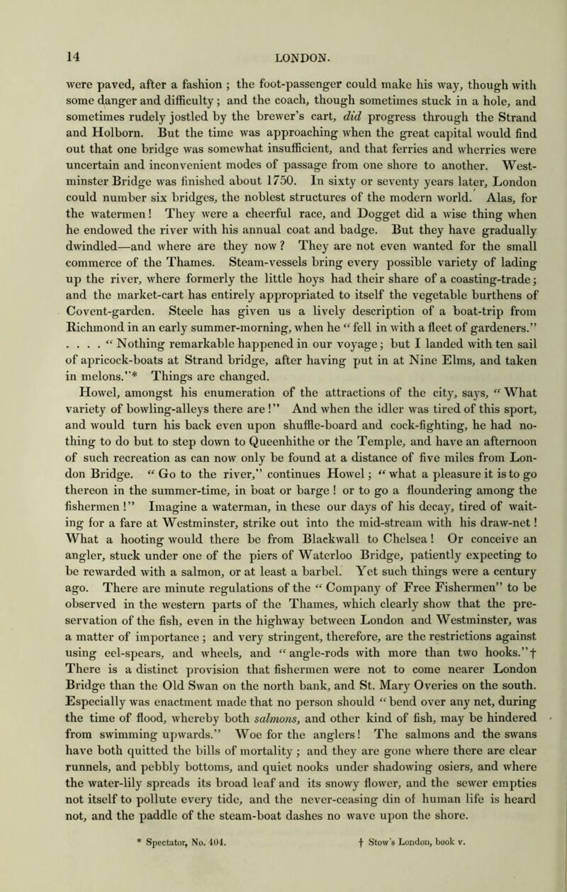 were paved, after a fashion ; the foot-passenger could make his way, though with some danger and difficulty; and the coach, though sometimes stuck in a hole, and sometimes rudely jostled by the brewer’s cart, did progress through the Strand and Holborn. But the time was approaching when the great capital would find out that one bridge was somewhat insufficient, and that ferries and wherries were uncertain and inconvenient modes of passage from one shore to another. West- minster Bridge was finished about 1750. In sixty or seventy years later, London could number six bridges, the noblest structures of the modern world. Alas, for the watermen! They were a cheerful race, and Dogget did a wise thing when he endowed the river with his annual coat and badge. But they have gradually dwindled—and where are they now ? They are not even wanted for the small commerce of the Thames. Steam-vessels bring every possible variety of lading up the river, where formerly the little hoys had their share of a coasting-trade; and the market-cart has entirely appropriated to itself the vegetable burthens of Covent-garden. Steele has given us a lively description of a boat-trip from Richmond in an early summer-morning, when he  fell in with a fleet of gardeners.” . . . . “ Nothing remarkable happened in our voyage; but I landed with ten sail of apricock-boats at Strand bridge, after having put in at Nine Elms, and taken in melons.”* Things are changed. Howel, amongst his enumeration of the attractions of the city, says, “ What variety of bowling-alleys there are !” And when the idler was tired of this sport, and would turn his back even upon shuffle-board and cock-fighting, he had no- thing to do but to step down to Queenhithe or the Temple, and have an afternoon of such recreation as can now only be found at a distance of five miles from Lon- don Bridge. Go to the river,” continues Howel; what a pleasure it is to go thereon in the summer-time, in boat or barge ! or to go a floundering among the fishermen !” Imagine a waterman, in these our days of his decay, tired of wait- ing for a fare at Westminster, strike out into the mid-stream with his draw-net! What a hooting would there be from Blackwall to Chelsea! Or conceive an angler, stuck under one of the piers of Waterloo Bridge, patiently expecting to be rewarded with a salmon, or at least a barbel. Yet such things were a century ago. There are minute regulations of the “ Company of Free Fishermen” to be observed in the western parts of the Thames, which clearly show that the pre- servation of the fish, even in the highway between London and Westminster, was a matter of importance ; and very stringent, therefore, are the restrictions against using eel-spears, and wheels, and angle-rods with more than two hooks.”f There is a distinct provision that fishermen were not to come nearer London Bridge than the Old Swan on the north bank, and St. Mary Overies on the south. Especially was enactment made that no person should  bend over any net, during the time of flood, whereby both salmons, and other kind of fish, may be hindered from swimming upwards.” Woe for the anglers! The salmons and the swans have both quitted the bills of mortality; and they are gone where there are clear runnels, and pebbly bottoms, and quiet nooks under shadowing osiers, and where the water-lily spreads its broad leaf and its snowy flower, and the sewer empties not itself to pollute every tide, and the never-ceasing din of human life is heard not, and the paddle of the steam-boat dashes no wave upon the shore. Spectator, No. 404. f Stow 8 London, book v.