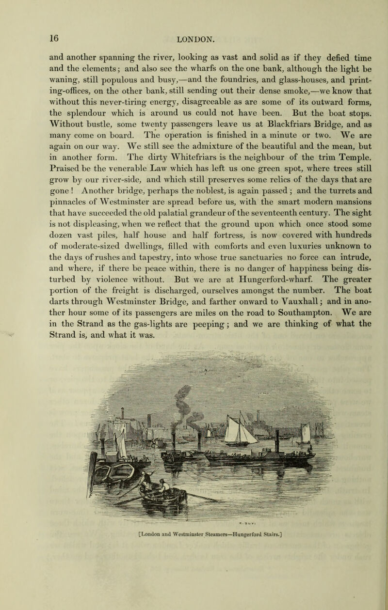 and another spanning the river, looking as vast and solid as if they defied time and the elements; and also see the wharfs on the one bank, although the light be waning, still populous and busy,—and the foundries, and glass-houses, and print- ing-offices, on the other bank, still sending out their dense smoke,—we know that without this never-tiring energy, disagreeable as are some of its outward forms, the splendour which is around us could not have been. But the boat stops. Without bustle, some twenty passengers leave us at Blackfriars Bridge, and as many come on board. The operation is finished in a minute or two. We are again on our way. We still see the admixture of the beautiful and the mean, but in another form. The dirty Whitefriars is the neighbour of the trim Temple. Praised be the venerable Law which has left us one green spot, where trees still grow by our river-side, and which still preserves some relics of the days that are gone ! Another bridge, perhaps the noblest, is again passed; and the turrets and pinnacles of Westminster are spread before us, with the smart modern mansions that have succeeded the old palatial grandeur of the seventeenth century. The sight is not displeasing, Avhen we reflect that the ground upon which once stood some dozen vast piles, half house and half fortress, is now covered with hundreds of moderate-sized dwellings, filled with comforts and even luxuries unkno^vn to the days of rushes and tapestry, into whose true sanctuaries no force can intrude, and where, if there be peace within, there is no danger of happiness being dis- turbed by violence without. But we are at Hungerford-wharf. The greater portion of the freight is discharged, ourselves amongst the number. The boat darts through Westminster Bridge, and farther onward to Vauxhall; and in ano- ther hour some of its passengers are miles on the road to Southampton. We are in the Strand as the gas-lights are peeping; and we are thinking of what the Strand is, and what it was. [London and Westminster Steamers—Ilungerford Stairs.]