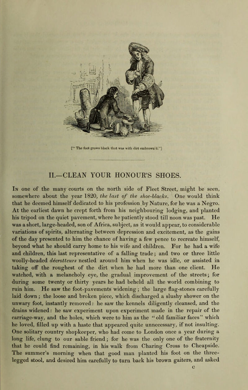 The foot grows black that was w ith dirt embrown’d/’] II.—CLEAN YOUR HONOUR’S SHOES. In one of the many courts on the north side of Fleet Street, might be seen, somewhere about the year 1820, the last of the shoe-blacks. One would think that he deemed himself dedicated to his profession by Nature, for he was a Negro. At the earliest dawn he crept forth from his neighbouring lodging, and planted his tripod on the quiet pavement, where he patiently stood till noon was past. He was a short, large-headed, son of Africa, subject, as it would appear, to considerable variations of spirits, alternating between depression and excitement, as the gains of the day presented to him the chance of having a few pence to recreate himself, beyond what he should carry home to his wife and children. For he had a wife and children, this last representative of a falling trade; and two or three little woolly-headed decrotteurs nestled around him when he was idle, or assisted in taking off the roughest of the dirt when he had more than one client. Ho watched, with a melancholy eye, the gradual improvement of the streets; for during some twenty or thirty years he had beheld all the world combining to ruin him. He saw the foot-pavements widening ; the large flag-stones carefully laid down; the loose and broken piece, which discharged a slushy shower on the unwary foot, instantly removed: he saw the kennels diligently cleansed, and the drains widened: he saw experiment upon experiment made in the repair of the carriage-way, and the holes, which were to him as the “old familiar faces” which he loved, filled up with a haste that appeared quite unnecessary, if not insulting. One solitary country shopkeeper, who had come to London once a year during a long life, clung to our sable friend; for he was the only one of the fraternity that he could find remaining, in his walk from Charing Cross to Cheapside. The summer’s morning when that good man planted his foot on the three- legged stool, and desired him carefully to turn back his brown gaiters, and asked c