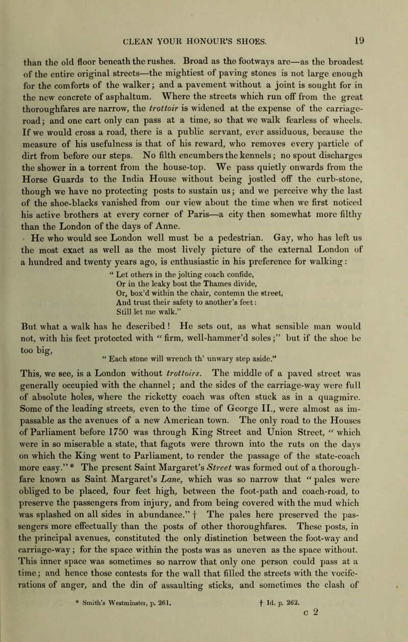 than the old floor beneath the rushes. Broad as the footways are—as the broadest of the entire original streets—the mightiest of paving stones is not large enough for the comforts of the walker; and a pavement without a joint is sought for in the new concrete of asphaltum. Where the streets which run off from the great thoroughfares are narrow, the trottoir is widened at the expense of the carriage- road; and one cart only can pass at a time, so that we walk fearless of wheels. If we would cross a road, there is a public servant, ever assiduous, because the measure of his usefulness is that of his reward, who removes every particle of dirt from before our steps. No filth encumbers the kennels; no spout discharges the shower in a torrent from the house-top. We pass quietly onwards from the Horse Guards to the India House without being jostled off the curb-stone, though we have no protecting posts to sustain us; and we perceive why the last of the shoe-blacks vanished from our view about the time when we first noticed his active brothers at every corner of Paris—a city then somewhat more filthy than the London of the days of Anne. • He who would see London well must be a pedestrian. Gay, who has left us the most exact as well as the most lively picture of the external London of a hundred and twenty years ago, is enthusiastic in his preference for walking : “ Let others in the jolting coach confide, Or in the leaky boat the Thames divide, Or, box’d within the chair, contemn the street. And trust their safety to another’s feet: Still let me walk.” But what a walk has he described! He sets out, as what sensible man would not, with his feet protected with “ firm, well-hammer’d soles;” but if the shoe be too big, “ Each stone will wrench th’ unwary step aside.” This, we see, is a London without trottoirs. The middle of a paved street was generally occupied with the channel; and the sides of the carriage-way were full of absolute holes, where the ricketty coach was often stuck as in a quagmire. Some of the leading streets, even to the time of George II., were almost as im- passable as the avenues of a new American town. The only road to the Houses of Parliament before 1750 was through King Street and Union Street, “which were in so miserable a state, that fagots were thrown into the ruts on the days on which the King went to Parliament, to render the passage of the state-coach more easy.” * The present Saint Margaret’s Street was formed out of a thorough- fare known as Saint Margaret’s Lane, which was so narrow that “ pales were obliged to be placed, four feet high, between the foot-path and coach-road, to preserve the passengers from injury, and from being covered with the mud which was splashed on all sides in abundance.” f The pales here preserved the pas- sengers more effectually than the posts of other thoroughfares. These posts, in the principal avenues, constituted the only distinction between the foot-way and carriage-way; for the space within the posts was as uneven as the space without. This inner space was sometimes so narrow that only one person could pass at a time; and hence those contests for the wall that filled the streets with the vocife- rations of anger, and the din of assaulting sticks, and sometimes the clash of c 2