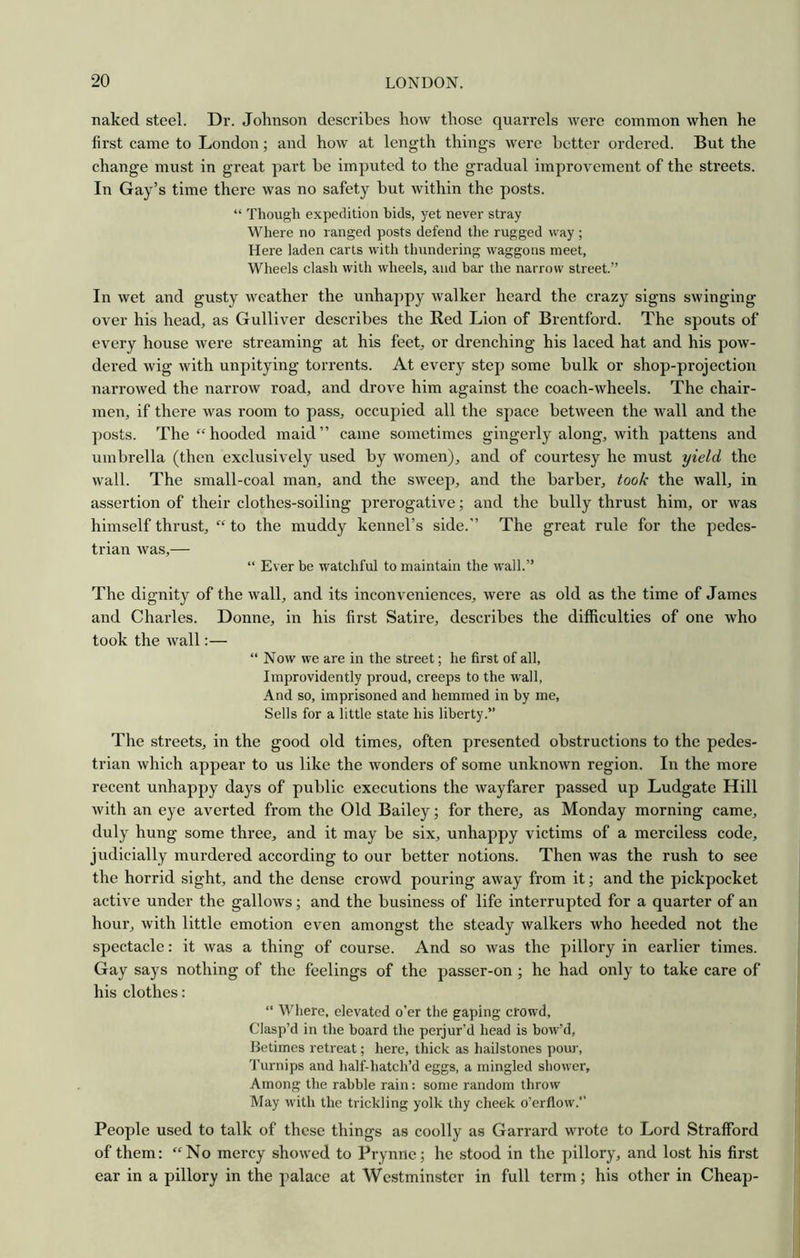 naked steel. Dr. Johnson describes how those quarrels were common when he first came to London; and how at length things were better ordered. But the change must in great part be imputed to the gradual improvement of the streets. In Gay’s time there was no safety but within the posts. “ Though expedition bids, yet never stray Where no ranged posts defend the rugged way ; Here laden carts with thundering waggons meet, Wheels clash with wheels, and bar the narrow street.” In wet and gusty weather the unhappy walker heard the crazy signs swinging over his head, as Gulliver describes the Red Lion of Brentford. The spouts of every house were streaming at his feet, or drenching his laced hat and his pow- dered wig with unpitying torrents. At every step some bulk or shop-projection narrowed the narrow road, and drove him against the coach-wheels. The chair- men, if there was room to pass, occupied all the space between the wall and the posts. The‘^hooded maid” came sometimes gingerly along, with pattens and umbrella (then exclusively used by Avomen), and of courtesy he must yield the wall. The small-coal man, and the sweep, and the barber, took the wall, in assertion of their clothes-soiling prerogative; and the bully thrust him, or was himself thrust, “ to the muddy kennel’s side.” The great rule for the pedes- trian was,— “ Ever be watchful to maintain the w’all.” The dignity of the wall, and its inconveniences, were as old as the time of James and Charles. Donne, in his first Satire, describes the difficulties of one who took the wall:— “ Now we are in the street; he first of all, Improvidently proud, creeps to the wall. And so, imprisoned and hemmed in by me. Sells for a little state his liberty.” The streets, in the good old times, often presented obstructions to the pedes- trian which appear to us like the wonders of some unknown region. In the more recent unhappy days of public executions the wayfarer passed up Ludgate Hill with an eye averted from the Old Bailey; for there, as Monday morning came, duly hung some three, and it may be six, unhappy victims of a merciless code, judicially murdered according to our better notions. Then was the rush to see the horrid sight, and the dense crowd pouring away from it; and the pickpocket active under the gallows; and the business of life interrupted for a quarter of an hour, with little emotion even amongst the steady walkers who heeded not the spectacle: it was a thing of course. And so was the pillory in earlier times. Gay says nothing of the feelings of the passer-on ; he had only to take care of his clothes; “ Where, elevated o’er the gaping crowd. Clasp’d in the board the perjur’d head is bow’d. Betimes retreat; here, thick as liailstones pour. Turnips and half-hatch’d eggs, a mingled shower. Among the rabble rain: some random throw May with the trickling yolk thy cheek o’erflow.” People used to talk of these things as coolly as Garrard wrote to Lord Strafford of them: “No mercy showed to Prynne; he stood in the pillory, and lost his first ear in a pillory in the palace at Westminster in full term; his other in Cheap-