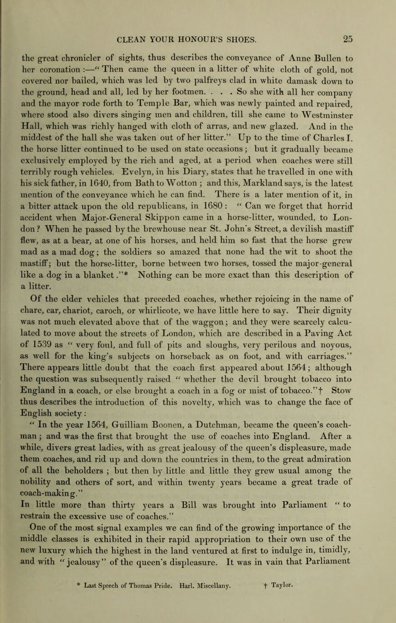 the great chronicler of sights, thus describes the conveyance of Anne Bullen to her coronation :—“ Then came the queen in a litter of white cloth of gold, not covered nor bailed, which was led by two palfreys clad in white damask down to the ground, head and all, led by her footmen. ... So she with all her company and the mayor rode forth to Temple Bar, which was newly painted and repaired, where stood also divers singing men and childi’en, till she came to Westminster Hall, which was richly hanged with cloth of arras, and new glazed. And in the middest of the hall she was taken out of her litter.” Up to the time of Charles I. the horse litter continued to be used on state occasions; but it gradually became exclusively employed by the rich and aged, at a period when coaches were still terribly rough vehicles. Evelyn, in his Diary, states that he travelled in one with his sick father, in 1640, from Bath to Wotton ; and this, Markland says, is the latest mention of the conveyance which he can find. There is a later mention of it, in a bitter attack upon the old republicans, in 1680 : “ Can we forget that horrid accident when Major-General Skippon came in a horse-litter, wounded, to Lon- don? When he passed by the brewhouse near St. John's Street, a devilish mastiff flew, as at a bear, at one of his horses, and held him so fast that the horse grew mad as a mad dog; the soldiers so amazed that none had the wit to shoot the mastiff; but the horse-litter, borne between two horses, tossed the major-general like a dog in a blanket Nothing can be more exact than this description of a litter. Of the elder vehicles that preceded coaches, whether rejoicing in the name of chare, car, chariot, caroch, or whiidicote, we have little here to say. Their dignity was not much elevated above that of the waggon; and they were scarcely calcu- lated to move about the streets of London, which are described in a Paving Act of 1539 as “ very foul, and full of pits and sloughs, very perilous and noyous, as well for the king’s subjects on horseback as on foot, and with carriages.” There appears little doubt that the coach first appeared about 1564; although the question was subsequently raised “ whether the devil brought tobacco into England in a coach, or else brought a coach in a fog or mist of tobacco.”f Stow thus describes the introduction of this novelty, which was to change the face of English society: “ In the year 1564, Guilliam Boonen, a Dutchman, became the queen’s coach- man ; and was the first that brought the use of coaches into England. After a while, divers great ladies, with as great jealousy of the queen’s displeasure, made them coaches, and rid up and down the countries in them, to the great admiration of all the beholders ; but then by little and little they grew usual among the nobility and others of sort, and within twenty years became a great trade of coaeh-making.” In little more than thirty years a Bill was brought into Parliament “ to restrain the excessive use of coaches.” One of the most signal examples we can find of the growing importance of the middle classes is exhibited in their rapid appropriation to their own use of the new luxury which the highest in the land ventured at first to indulge in, timidly, and with “jealousy” of the queen’s displeasure. It was in vain that Parliament * Last Speech of Thomas Pride. Harl. Miscellany. f Taylor.