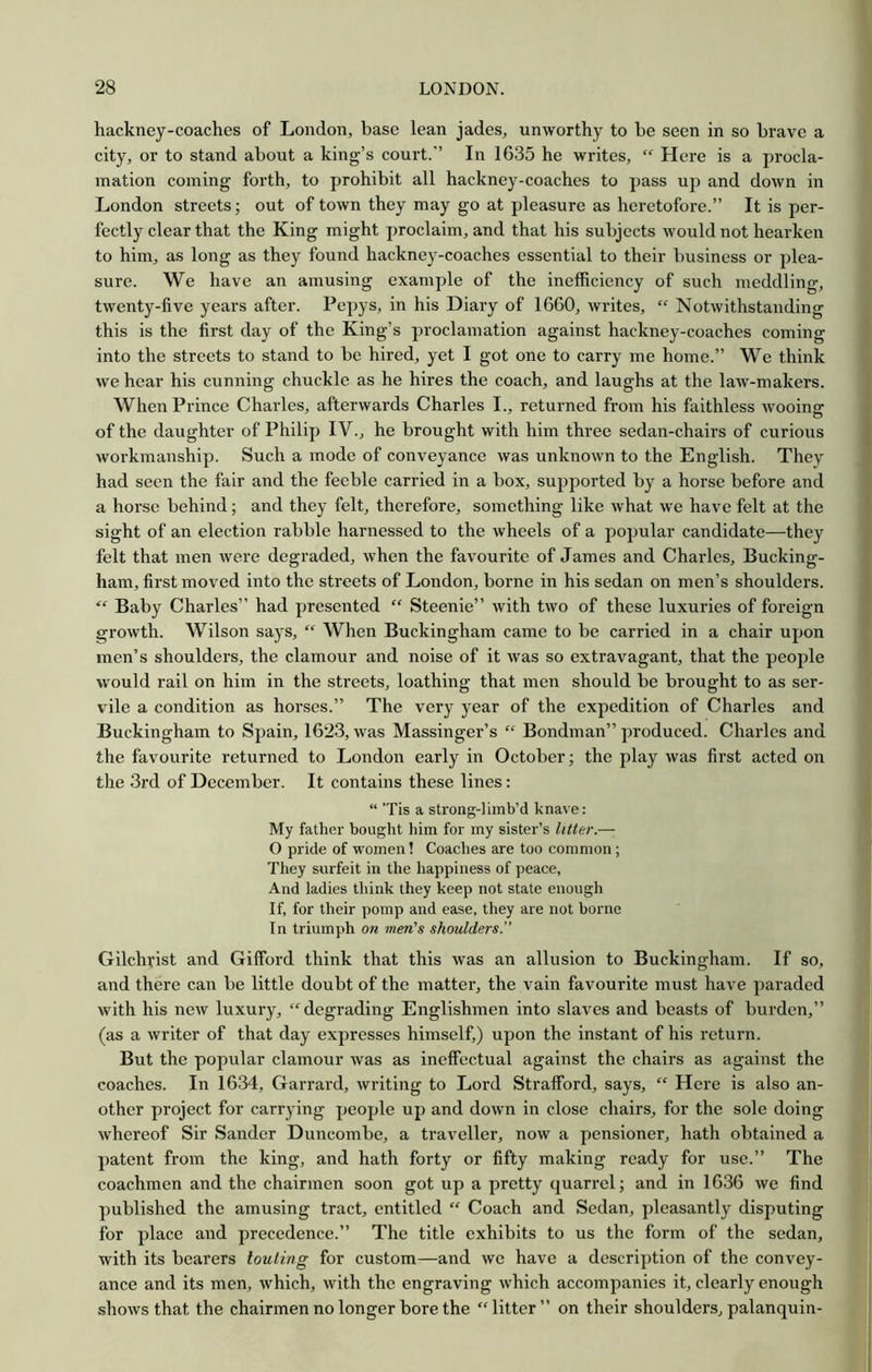 hackney-coaches of London, base lean jades, unworthy to be seen in so brave a city, or to stand about a king’s court.” In 1635 he writes, “ Here is a procla- mation coining forth, to prohibit all hackney-coaches to pass up and down in London streets; out of town they may go at pleasure as heretofore.” It is per- fectly clear that the King might proclaim, and that his subjects would not hearken to him, as long as they found hackney-coaches essential to their business or plea- sure. We have an amusing example of the inefficiency of such meddling, twenty-five years after. Pepys, in his Diary of 1660, writes, “ Notwithstanding this is the first day of the King’s proclamation against hackney-coaches coming into the streets to stand to be hired, yet I got one to carry me home.” We think we hear his cunning chuckle as he hires the coach, and laughs at the law-makers. When Prince Charles, afterwards Charles I., returned from his faithless wooing of the daughter of Philip IV., he brought with him three sedan-chairs of curious workmanship. Such a mode of conveyance was unknown to the English. They had seen the fair and the feeble carried in a box, supported by a horse before and a horse behind; and they felt, therefore, something like what we have felt at the sight of an election rabble harnessed to the wheels of a popular candidate—they felt that men were degraded, when the favourite of James and Charles, Bucking- ham, first moved into the streets of London, borne in his sedan on men’s shoulders. “ Baby Charles” had presented “ Steenie” with two of these luxuries of foreign growth. Wilson says, “ When Buckingham came to be carried in a chair upon men’s shoulders, the clamour and noise of it was so extravagant, that the people would rail on him in the streets, loathing that men should be brought to as ser- vile a condition as horses.” The very year of the expedition of Charles and Buckingham to Spain, 1623, was Massinger’s “ Bondman” produced. Charles and the favourite returned to London early in October; the play was first acted on the 3rd of December. It contains these lines: “ Tis a strong-]imb’d knave: My father bought him for my sister’s litter.— O pride of women! Coaches are too common; They surfeit in the happiness of peace, And ladies think they keep not state enough If, for their pomp and ease, they are not borne In triumph on men's shoulders.” Gilchvist and Gifford think that this was an allusion to Buckingham. If so, and there can be little doubt of the matter, the vain favourite must have paraded with his new luxury, “degrading Englishmen into slaves and beasts of burden,” (as a writer of that day expresses himself,) upon the instant of his return. But the popular clamour was as ineffectual against the chairs as against the coaches. In 1634, Garrard, writing to Loi’d Strafford, says, “ Here is also an- other project for carrying people up and down in close chairs, for the sole doing whereof Sir Sander Duncombe, a traveller, now a pensioner, hath obtained a patent from the king, and hath forty or fifty making ready for use.” The coachmen and the chairmen soon got up a pretty quarrel; and in 1636 we find published the amusing tract, entitled “ Coach and Sedan, pleasantly disputing for place and precedence.” The title exhibits to us the form of the sedan, with its bearers touling for custom—and we have a description of the convey- ance and its men, which, with the engraving which accompanies it, clearly enough shows that the chairmen no longer bore the “litter” on their shoulders, palanquin-