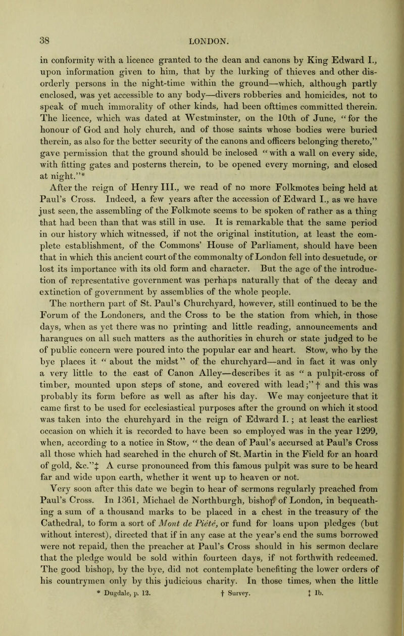 in conformity with a licence granted to the dean and canons by King Edward I.j upon information given to him, that by the lurking of thieves and other dis- orderly persons in the night-time within the ground—which, although partly enclosed, was yet accessible to any body—divers robberies and homicides, not to speak of much immorality of other kinds, had been ofttimes committed therein. The licence, which was dated at Westminster, on the 10th of June, “for the honour of God and holy church, and of those saints whose bodies were buried therein, as also for the better security of the canons and officers belonging thereto,” gave permission that the ground should be inclosed “ with a wall on every side, with fitting gates and posterns therein, to be opened every morning, and closed at night.”* After the reign of Henry III., we read of no more Folkmotes being held at Paul’s Cross. Indeed, a few years after the accession of Edward I., as we have just seen, the assembling of the Folkmote seems to be spoken of rather as a thing that had been than that was still in use. It is remarkable that the same period in our history which witnessed, if not the original institution, at least the com- plete establishment, of the Commons’ House of Parliament, should have been that in which this ancient court of the commonalty of London fell into desuetude, or lost its importance with its old form and character. But the age of the introduc- tion of representative government was perhaps naturally that of the decay and extinction of government by assemblies of the whole people. The northern part of St. Paul’s Churchyard, however, still continued to be the Forum of the Londoners, and the Cross to be the station from which, in those days, when as yet there was no printing and little reading, announcements and harangues on all such matters as the authorities in church or state judged to be of public concern were poured into the popular ear and heart. Stow, who by the bye places it “ about the midst ” of the churchyard—and in fact it was only a very little to the east of Canon Alley—describes it as “ a pulpit-cross of timber, mounted upon steps of stone, and covered with leadf and this was probably its form before as well as after his day. We may conjecture that it came first to be used for ecclesiastical purposes after the ground on which it stood was taken into the churchyard in the reign of Edward I.; at least the earliest occasion on which it is recorded to have been so employed was in the year 1299, when, according to a notice in Stow, “ the dean of Paul’s accursed at Paul’s Cross all those which had searched in the church of St. Martin in the Field for an hoard of gold, &c.”^ A curse pronounced from this famous pulpit was sure to be heard far and wide upon earth, whether it went up to heaven or not. Very soon after this date we begin to hear of sermons regularly preached from Paul’s Cross. In 1361, Michael de Northburgh, bishop of London, in bequeath- ing a sum of a thousand marks to be placed in a chest in the treasury of the Cathedral, to form a sort of Mont de Piete, or fund for loans upon pledges (but Avithout interest), directed that if in any case at the year’s end the sums borrowed Avere not repaid, then the preacher at Paul’s Cross should in his sermon declare that the pledge Avould be sold Avithin fourteen days, if not forthAvith redeemed. The good bishop, by the bye, did not contemplate benefiting the loAver orders of his countrymen only by this judicious charity. In those times, Avhen the little * Dugdale, p. 12. f Survey. * Ib.