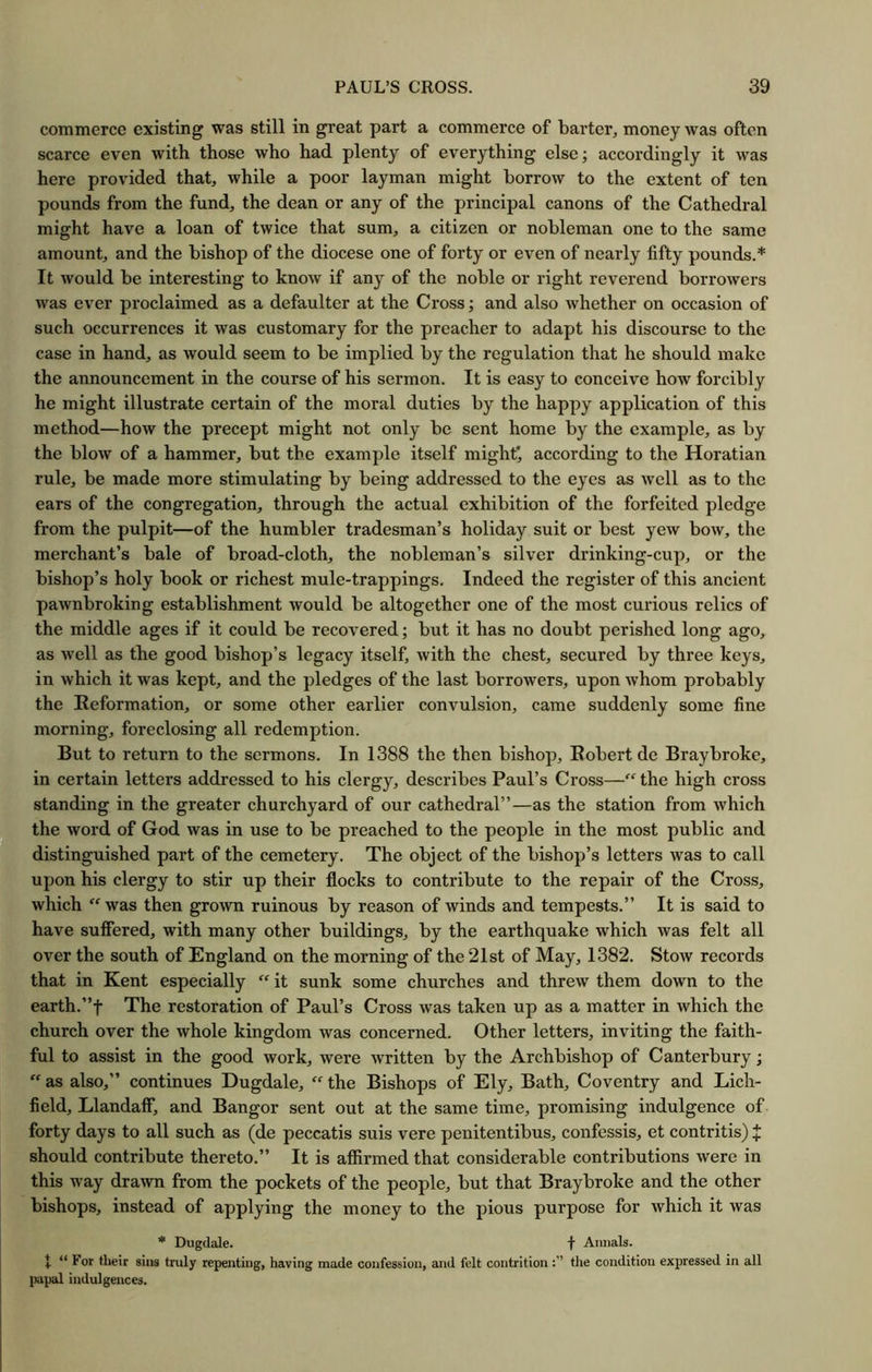 commerce existing was still in great part a commerce of barter, money was often scarce even with those who had plenty of everything else; accordingly it was here provided that, while a poor layman might borrow to the extent of ten pounds from the fund, the dean or any of the principal canons of the Cathedral might have a loan of twice that sum, a citizen or nobleman one to the same amount, and the bishop of the diocese one of forty or even of nearly fifty pounds.* It would be interesting to know if any of the noble or right reverend borrowers was ever proclaimed as a defaulter at the Cross; and also whether on occasion of such occurrences it was customary for the preacher to adapt his discourse to the case in hand, as would seem to be implied by the regulation that he should make the announcement in the course of his sermon. It is easy to conceive how forcibly he might illustrate certain of the moral duties by the happy application of this method—how the precept might not only be sent home by the example, as by the blow of a hammer, but the example itself mighty according to the Horatian rule, be made more stimulating by being addressed to the eyes as well as to the ears of the congregation, through the actual exhibition of the forfeited pledge from the pulpit—of the humbler tradesman’s holiday suit or best yew bow, the merchant’s bale of broad-cloth, the nobleman’s silver drinking-cup, or the bishop’s holy book or richest mule-trappings. Indeed the register of this ancient pawnbroking establishment would be altogether one of the most curious relics of the middle ages if it could be recovered; but it has no doubt perished long ago, as well as the good bishop’s legacy itself, with the chest, secured by three keys, in which it was kept, and the pledges of the last borrowers, upon whom probably the Reformation, or some other earlier convulsion, came suddenly some fine morning, foreclosing all redemption. But to return to the sermons. In 1388 the then bishop, Robert de Braybroke, in certain letters addressed to his clergy, describes Paul’s Cross—“ the high cross standing in the greater churchyard of our cathedral”—as the station from which the word of God was in use to be preached to the people in the most public and distinguished part of the cemetery. The object of the bishop’s letters was to call upon his clergy to stir up their flocks to contribute to the repair of the Cross, which “ was then gro^vn ruinous by reason of winds and tempests.” It is said to have suflered, with many other buildings, by the earthquake which was felt all over the south of England on the morning of the 21st of May, 1382. Stow records that in Kent especially “ it sunk some churches and threw them down to the earth.”t The restoration of Paul’s Cross was taken up as a matter in which the church over the whole kingdom was concerned. Other letters, inviting the faith- ful to assist in the good work, were written by the Archbishop of Canterbury; “ as also,” continues Dugdale, “ the Bishops of Ely, Bath, Coventry and Lich- field, Llandaff, and Bangor sent out at the same time, promising indulgence of forty days to all such as (de peccatis suis vere penitentibus, confessis, et contritis) J should contribute thereto.” It is affirmed that considerable contributions were in this way drawn from the pockets of the people, but that Braybroke and the other bishops, instead of applying the money to the pious purpose for which it was * Dugdale. f Annals. 1 “ For rtieir sins truly repenting, having made confession, and felt contrition tlie condition expressed in all ^mpal indulgences.