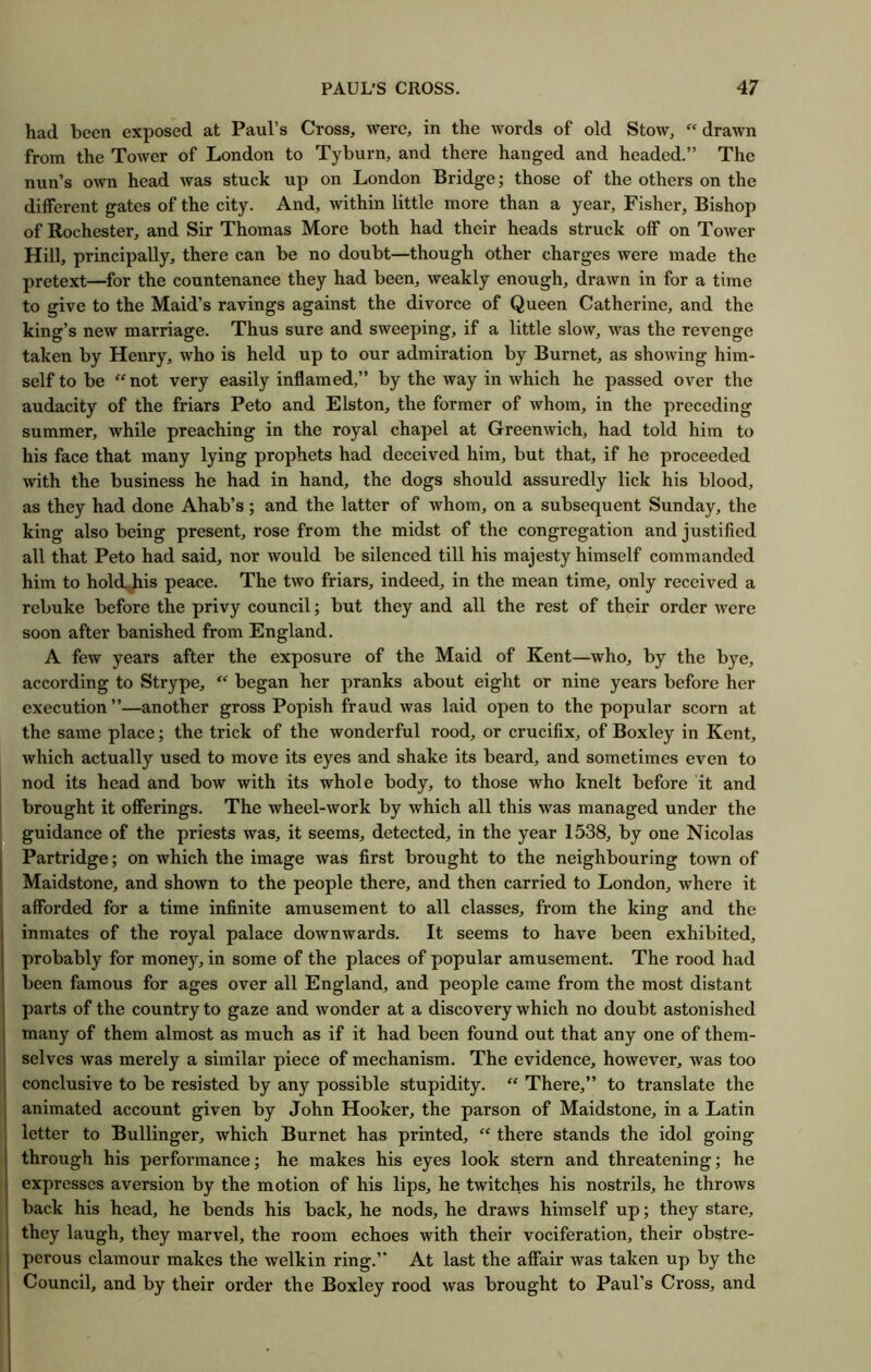 had been exposed at Paul’s Cross, were, in the words of old Stow, “drawn from the Tower of London to Tyburn, and there hanged and headed.” The nun’s own head was stuck up on London Bridge; those of the others on the different gates of the city. And, within little more than a year, Fisher, Bishop of Rochester, and Sir Thomas More both had their heads struck off on Tower Hill, principally, there can be no doubt—though other charges were made the pretext—for the countenance they had been, weakly enough, drawn in for a time to give to the Maid’s ravings against the divorce of Queen Catherine, and the king’s new marriage. Thus sure and sweeping, if a little slow, vra.s the revenge taken by Henry, who is held up to our admiration by Burnet, as showing him- self to be “ not very easily inflamed,” by the way in which he passed over the audacity of the friars Peto and Elston, the former of whom, in the preceding summer, while preaching in the royal chapel at Greenwich, had told him to his face that many lying prophets had deceived him, but that, if he proceeded with the business he had in hand, the dogs should assuredly lick his blood, as they had done Ahab’s; and the latter of whom, on a subsequent Sunday, the king also being present, rose from the midst of the congregation and justified all that Peto had said, nor would be silenced till his majesty himself commanded him to holdijhis peace. The two friars, indeed, in the mean time, only received a rebuke before the privy council; but they and all the rest of their order Avere soon after banished from England. A few years after the exposure of the Maid of Kent—who, by the bye, according to Strype, “ began her pranks about eight or nine years before her execution”—another gross Popish fraud was laid open to the popular scorn at the same place; the trick of the wonderful rood, or crucifix, of Boxley in Kent, which actually used to move its eyes and shake its beard, and sometimes even to nod its head and bow with its whole body, to those who knelt before it and brought it offerings. The wheel-work by which all this was managed under the guidance of the priests was, it seems, detected, in the year 1538, by one Nicolas Partridge; on Avhich the image was first brought to the neighbouring town of Maidstone, and shown to the people there, and then carried to London, where it afforded for a time infinite amusement to all classes, from the king and the inmates of the royal palace downwards. It seems to have been exhibited, probably for money, in some of the places of popular amusement. The rood had been famous for ages over all England, and people came from the most distant parts of the country to gaze and wonder at a discovery which no doubt astonished many of them almost as much as if it had been found out that any one of them- selves was merely a similar piece of mechanism. The evidence, however, was too conclusive to be resisted by any possible stupidity. “ There,” to translate the animated account given by John Hooker, the parson of Maidstone, in a Latin letter to Bullinger, which Burnet has printed, “ there stands the idol going through his performance; he makes his eyes look stern and threatening; he expresses aversion by the motion of his lips, he twitches his nostrils, he throws back his head, he bends his back, he nods, he draws himself up; they stare, they laugh, they marvel, the room echoes with their vociferation, their obstre- perous clamour makes the welkin ring.” At last the affair was taken up by the Council, and by their order the Boxley rood was brought to Paul’s Cross, and