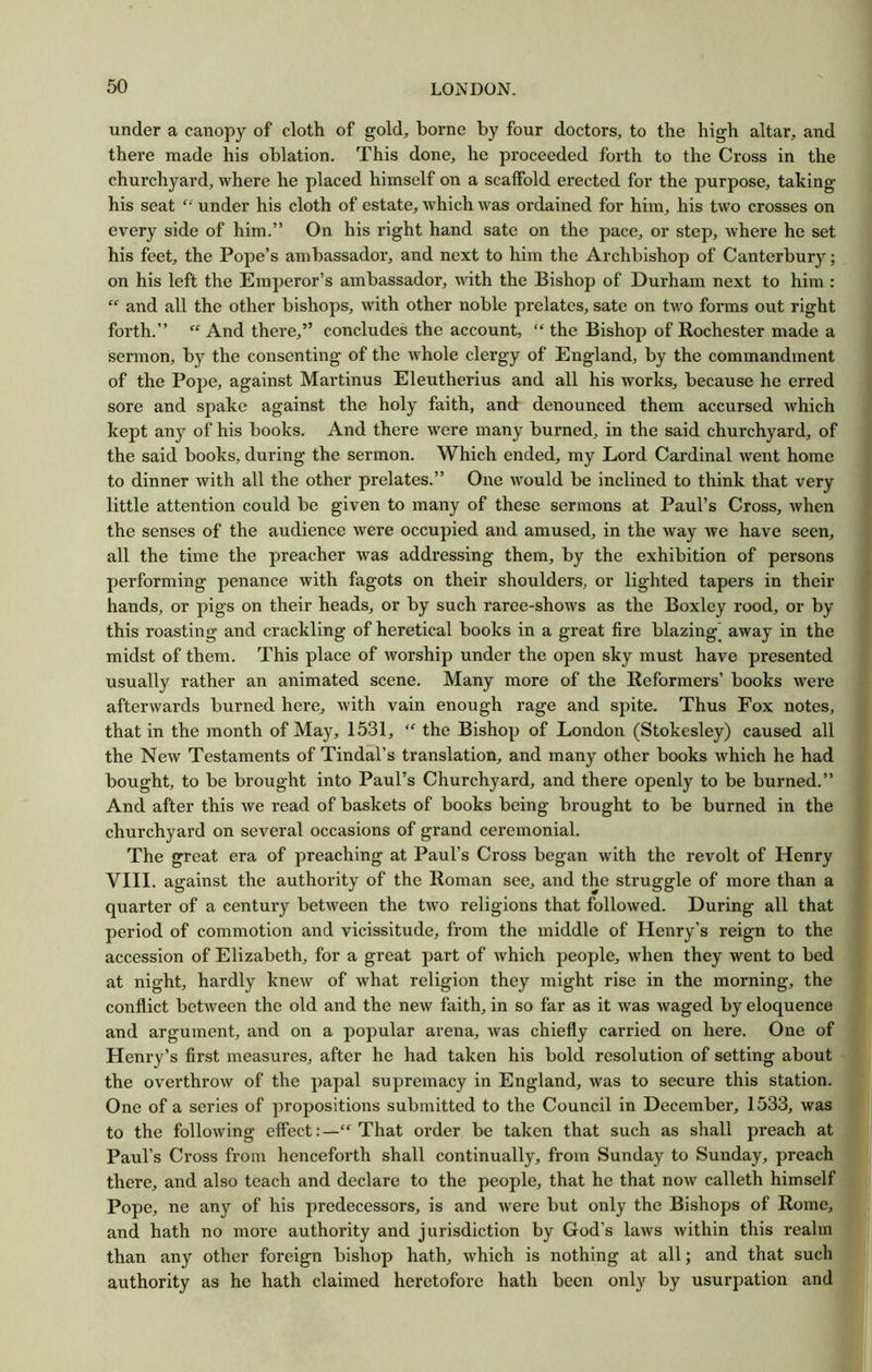 under a canopy of cloth of gold, borne by four doctors, to the high altar, and there made his oblation. This done, he proceeded forth to the Cross in the churchyard, where he placed himself on a scaffold erected for the purpose, taking his seat “ under his cloth of estate, which was ordained for him, his two crosses on every side of him.” On his right hand sate on the pace, or step, where he set his feet, the Pope’s ambassador, and next to him the Archbishop of Canterbury; on his left the Emperor’s ambassador, with the Bishop of Durham next to him : “ and all the other bishops, with other noble prelates, sate on two forms out right forth.” “ And there,” concludes the account, “ the Bishop of Rochester made a sermon, by the consenting of the whole clergy of England, by the commandment of the Pope, against Martinus Eleutherius and all his works, because he erred sore and spake against the holy faith, and denounced them accursed which kept any of his books. And there were many burned, in the said churchyard, of the said books, during the sermon. Which ended, my Lord Cardinal went home to dinner with all the other prelates.” One would be inclined to think that very little attention could be given to many of these sermons at Paul’s Cross, when the senses of the audience were occupied and amused, in the way we have seen, all the time the preacher was addressing them, by the exhibition of persons performing penance with fagots on their shoulders, or lighted tapers in their hands, or pigs on their heads, or by such raree-shows as the Boxley rood, or by this roasting and crackling of heretical books in a great fire blazing’ away in the midst of them. This place of worship under the open sky must have presented usually rather an animated scene. Many more of the Reformers’ books were afterwards burned here, with vain enough rage and spite. Thus Fox notes, that in the month of May, 1531, “ the Bishop of London (Stokesley) caused all the New Testaments of Tindal’s translation, and many other books which he had bought, to be brought into Paul’s Churchyard, and there openly to be burned.” And after this we read of baskets of books being brought to be burned in the churchyard on several occasions of grand ceremonial. The great era of preaching at Paul’s Cross began with the revolt of Henry VIII. against the authority of the Roman see, and the struggle of more than a quarter of a century between the two religions that followed. During all that period of commotion and vicissitude, from the middle of Henry’s reign to the accession of Elizabeth, for a great part of which people, when they went to bed at night, hardly knew of what religion they might rise in the morning, the conflict between the old and the new faith, in so far as it was waged by eloquence and argument, and on a popular arena, was chiefly carried on here. One of Henry’s first measures, after he had taken his bold resolution of setting about the overthrow of the papal supremacy in England, was to secure this station. One of a series of propositions submitted to the Council in December, 1533, was to the following effect:—“ That order be taken that such as shall preach at Paul’s Cross from henceforth shall continually, from Sunday to Sunday, preach there, and also teach and declare to the people, that he that now calleth himself and hath no more authority and jurisdiction by God’s laws within this realm than any other foreign bishop hath, which is nothing at all; and that such authority as he hath claimed heretofore hath been only by usurpation and