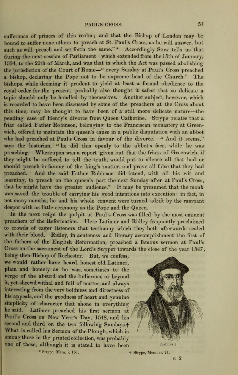 sufferance of princes of this realm; and that the Bishop of London may be bound to suffer none others to preach at St. Paul’s Cross, as he will answer, but such as will preach and set forth the same.” * Accordingly Stow tells us that during the next session of Parliament—which extended from the 15th of January, 1534, to the 29th of March, and was that in which the Act was passed abolishing the jurisdiction of the Court of Rome—“ every Sunday at Paul’s Cross preached a bishop, declaring the Pope not to be supreme head of the Church.” The bishops, while deeming it prudent to yield at least a formal obedience to the royal order for the present, probably also thought it safest that so delicate a topic should only be handled by themselves. Another subject, however, which is recorded to have been discussed by some of the preachers at the Cross about this time, may be thought to have been of a still more delicate nature—the pending case of Henry’s divorce from Queen Catherine. Strype relates that a friar called Father Robinson, belonging to the Franciscan monastery at Green- wich, offered to maintain the queen’s cause in a public disputation with an abbot who had preached at Paul’s Cross in favour of the divorce. “ And it seems,” says the historian,  he did this openly to the abbot’s face, while he was preaching. Whereupon was a report given out that the friars of Greenwich, if they might be suffered to tell the truth, would put to silence all that had or should preach in favour of the king’s matter, and prove all false that they had preached. And the said Father Robinson did intend, with all his wit and learning, to preach on the queen’s part the next Sunday after at Paul’s Cross, that he might have the greater audience.’’ It may be presumed that the monk was saved the trouble of carrying his good intentions into execution: in fact, in not many months, he and his whole convent were turned adrift by the rampant despot with as little ceremony as the Pope and the Queen. In the next reign the pulpit at Paul’s Cross was filled by the most eminent preachers of the Reformation. Here Latimer and Ridley frequently proclaimed to crowds of eager listeners that testimony which they both afterwards sealed with their blood. Ridley, in acuteness and literary accomplishment the first of the fathers of the English Reformation, preached a famous sermon at Paul’s Cross on the sacrament of the Lord’s Supper towards the close of the year 1547, being then Bishop of Rochester. But, we confess, we Avould rather have heard honest old Latimer, plain and homely as he was, sometimes to the verge of the absurd and the ludicrous, or beyond it, yet shrewd withal and full of matter, and always interesting from the very boldness and directness of his appeals, and the goodness of heart and genuine simplicity of character that shone in everything he said. Latimer preached his first sermon at Paul’s Cross on New Year’s Day, 1548, and his second and third on the two following Sundays.f What is called his Sermon of the Plough, which is among those in the printed collection, was probably one of these, although it is stated to have been [Latimer.] * Strype, Mem. i. 151. -J- Strype, Mem. ii. 71. E 2