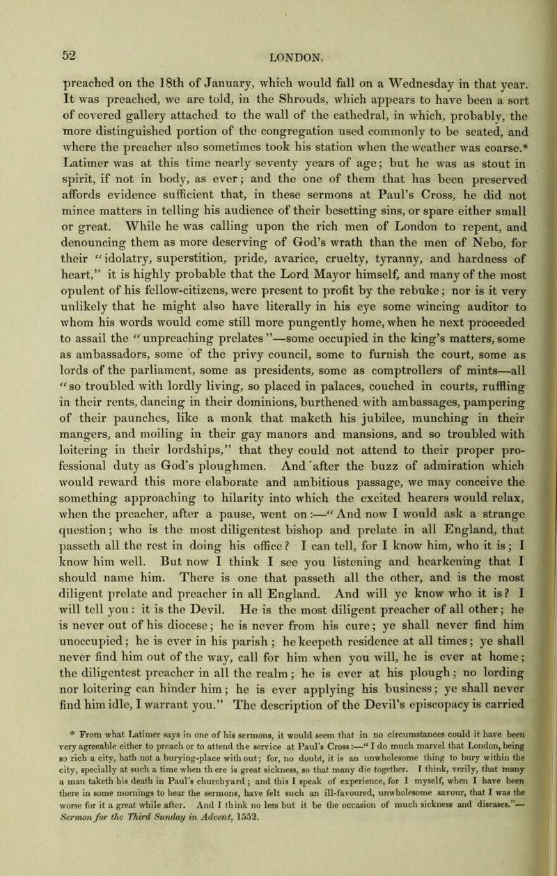 preached on the 18th of January^ which would fall on a Wednesday in that year. It was preached, we are told, in the Shrouds, which appears to have been a sort of covered gallery attached to the wall of the cathedral, in which, probably, the more distinguished portion of the congregation used commonly to be seated, and where the preacher also sometimes took his station when the weather was coarse.* Latimer was at this time nearly seventy years of age; but he was as stout in spirit, if not in body, as ever; and the one of them that has been preserved affords evidence sufficient that, in these sermons at Paul’s Cross, he did not mince matters in telling his audience of their besetting sins, or spare either small or great. While he was calling upon the rich men of London to repent, and denouncing them as more deserving of God’s wrath than the men of Nebo, for their idolatry, superstition, pride, avarice, cruelty, tyranny, and hardness of heart,” it is highly probable that the Lord Mayor himself, and many of the most opulent of his fellow-citizens, were present to profit by the rebuke; nor is it very unlikely that he might also have literally in his eye some wincing auditor to whom his words would come still more pungently home, when he next proceeded to assail the “unpreaching prelates”—some occupied in the king’s matters,some as ambassadors, some of the privy council, some to furnish the court, some as lords of the parliament, some as presidents, some as comptrollers of mints—all “ so troubled with lordly living, so placed in palaces, couched in courts, ruffling in their rents, dancing in their dominions, burthened with ambassages, pampering of their paunches, like a monk that maketh his jubilee, munching in their mangers, and moiling in their gay manors and mansions, and so troubled with loitering in their lordships,” that they could not attend to their proper pro- fessional duty as God's ploughmen. And after the buzz of admiration which would reward this more elaborate and ambitious passage, we may conceive the something approaching to hilarity into which the excited hearers would relax, when the preacher, after a pause, went on:—“ And now I would ask a strange question; who is the most diligentest bishop and prelate in all England, that passeth all the rest in doing his office ? I can tell, for I know him, who it is; I know him well. But now I think I see you listening and hearkening that I should name him. There is one that passeth all the other, and is the most diligent prelate and preacher in all England. And will ye know who it is? I will tell you : it is the Devil. He is the most diligent preacher of all other; he is never out of his diocese; he is never from his cure; ye shall never find him unoccupied; he is ever in his parish ; he keepeth residence at all times; ye shall never find him out of the way, call for him when you will, he is ever at home; the diligentest preacher in all the realm; he is ever at his plough; no lording nor loitering can hinder him; he is ever applying his business; ye shall never find him idle, I warrant you.” The description of the Devil’s episcopacy is carried * From what Latimer says in one of his sermons, it would seem that in no circumstances could it have been very agreeable either to preach or to attend the service at Paul’s Cross:—“ I do much marvel that London, being so rich a city, hath not a burying-place without; for, no doubt, it is an unwholesome thing to bury within the city, specially at such a time when th ere is great sickness, so that many die together. I think, verily, that many a man taketh his death in Paul’s churcliyard ; and this 1 speak of experience, for I myself, when I have been, there in some moniings to hear the sermons, have felt such an ill-favoured, unwholesome savour, that I was the worse for it a great while after. And I think no less but it be the occasion of much sickness and diseases.”— Sermon for the Third Sunday in Advent, 1552.