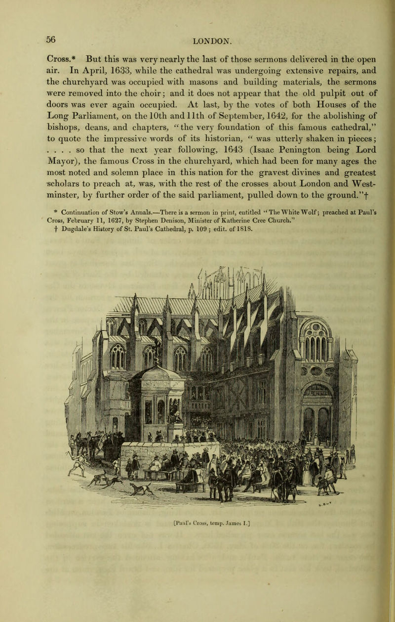 Cross.* But this was very nearly the last of those sermons delivered in the open air. In April, 1633, while the cathedral was undergoing extensive repairs, and the churchyard was occupied with masons and building materials, the sermons were removed into the choir; and it does not appear that the old pulpit out of doors was ever again occupied. At last, by the votes of both Houses of the Long Parliament, on the 10th and 11th of September, 1642, for the abolishing of bishops, deans, and chapters, “the very foundation of this famous cathedral,” to quote the impressive words of its historian, “ was utterly shaken in pieces; . ... so that the next year following, 1643 (Isaac Penington being Lord Mayor), the famous Cross in the churchyard, which had been for many ages the most noted and solemn place in this nation for the gravest divines and greatest scholars to preach at, was, with the rest of the crosses about London and West- minster, by further order of the said parliament, pulled down to the ground.”f * Continuation of Stow’s Annals.—There is a sermon in print, entitled The White Wolf; preached at Paul’s Cross, February 11, 1627, by Stephen Denison, Minister of Katherine Cree Church.” f Dugdale's History of St. Paul’s Cathedral, p. 109 ; edit, of 1818. [Haul's ('loss, temp. James I.]