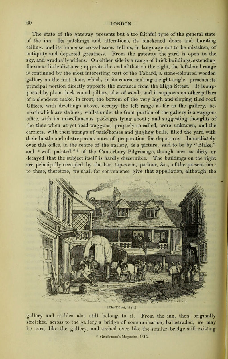 The state of the gateway presents but a too faithful type of the general state of the inn. Its patchings and alterations, its blackened doors and bursting ceiling, and its immense cross-beams, tell us, in language not to be mistaken, of antiquity and departed greatness. From the gateway the yard is open to the sky, and gradually widens. On either side is a range of brick buildings, extending for some little distance; opposite the end of that on the right, the left-hand range is continued by the most interesting part of the Tabard, a stone-coloured wooden gallery on the first floor, which, in its course making a right angle, presents its principal portion directly opposite the entrance from the High Street. It is sup- ported by plain thick round pillars, also of wood; and it supports on other pillars of a slenderer make, in front, the bottom of the very high and sloping tiled roof. Offices, with dwellings above, occupy the left range as far as the gallery, be- neath which are stables; whilst under the front j)ortion of the gallery is a waggon- office, with its miscellaneous packages lying about; and suggesting thoughts of the time when as yet road-waggons, properly so called, were unknown, and the carriers, with their strings of pack^orses and jingling bells, filled the yard with their bustle and obstreperous notes of preparation for departure. Immediately over this office, in the centre of the gallery, is a picture, said to be by “Blake,” and “ well painted,” * of the Canterbury Pilgrimage, though now so dirty or decayed that the subject itself is hardly discernible. The buildings on the right are principally occupied by the bar, tap-room, parlour, &c., of the present inn: to these, therefore, we shall for convenience give that appellation, although the [The Tilbot, 1841,] gallery and stables also still belong to it. From the inn, then, originally stretched across to the gallery a bridge of communication, balustraded, we may be sure, like the gallery, and arched over like the similar bridge still existing * Gentleman's Maga7.'me, 1S12.