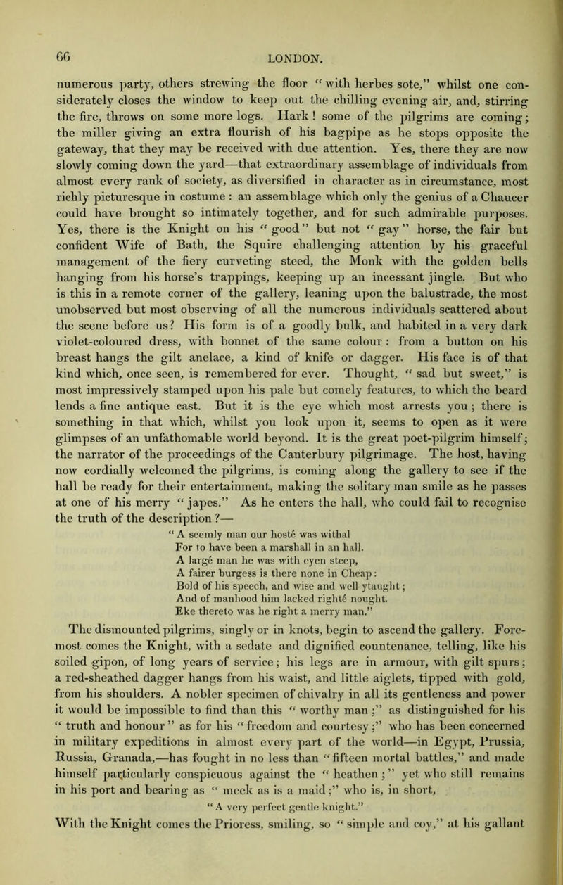 numerous party, others strewing the floor “ with herbes sote,” whilst one con- siderately closes the window to keep out the chilling evening air, and, stirring the fire, throws on some more logs. Hark ! some of the pilgrims are coming; the miller giving an extra flourish of his bagpipe as he stops opposite the gateway, that they may be received with due attention. Yes, there they are now slowly coming down the yard—that extraordinary assemblage of individuals from almost every rank of society, as diversified in character as in circumstance, most richly picturesque in costume ; an assemblage which only the genius of a Chaucer could have brought so intimately together, and for such admirable purposes. Yes, there is the Knight on his “ good” but not  gay” horse, the fair but confident Wife of Bath, the Squire challenging attention by his graceful management of the fiery curveting steed, the Monk with the golden bells hanging from his horse’s trappings, keeping up an incessant jingle. But who is this in a remote corner of the gallery, leaning upon the balustrade, the most unobserved but most observing of all the numerous individuals scattered about the scene before us ? His form is of a goodly bulk, and habited in a vei’y dark violet-coloured dress, with bonnet of the same colour : from a button on his breast hangs the gilt anelace, a kind of knife or dagger. His face is of that kind which, once seen, is remembered for ever. Thought, “ sad but sweet,” is most impressively stamped upon his pale but comely features, to which the beard lends a fine antique cast. But it is the eye which most arrests you; there is something in that which, whilst you look upon it, seems to open as it were glimpses of an unfathomable world beyond. It is the great poet-pilgrim himself; the narrator of the proceedings of the Canterbury pilgrimage. The host, having now cordially welcomed the j^ilgrims, is coming along the gallery to see if the hall be ready for their entertainment, making the solitary man smile as he passes at one of his merry “ japes.” As he enters the hall, who could fail to recognise the truth of the description ?— “ A seemly man our lioste was withal For to have been a marshall in an hall. A large man he was with eyen steep, A fairer burgess is there none in Cheap; Bold of his speech, and wise and well yta\ight; And of manhood him lacked righte nought Eke thereto was he right a merry man.” The dismounted pilgrims, singly or in knots, begin to ascend the gallery. Fore- most comes the Knight, with a sedate and dignified countenance, telling, like his soiled gipon, of long years of service; his legs are in armour, with gilt spurs; a red-sheathed dagger hangs from his waist, and little aiglets, tipped with gold, from his shoulders. A nobler specimen of chivalry in all its gentleness and power it would be impossible to find than this “ worthy man as distinguished for his “ truth and honour” as for his “freedom and courtesy;” who has been concerned in military expeditions in almost every part of the world—in Egy])t, Prussia, Russia, Granada,—has fought in no less than “fifteen mortal battles,” and made himself pai;ticularly conspicuous against the “ heathen ; ” yet who still remains in his port and bearing as “ meek as is a maid;” who is, in short, “ A very perfect gentle kniglU.” With the Knight comes the Prioress, smiling, so “ simple and coy,” at his gallant