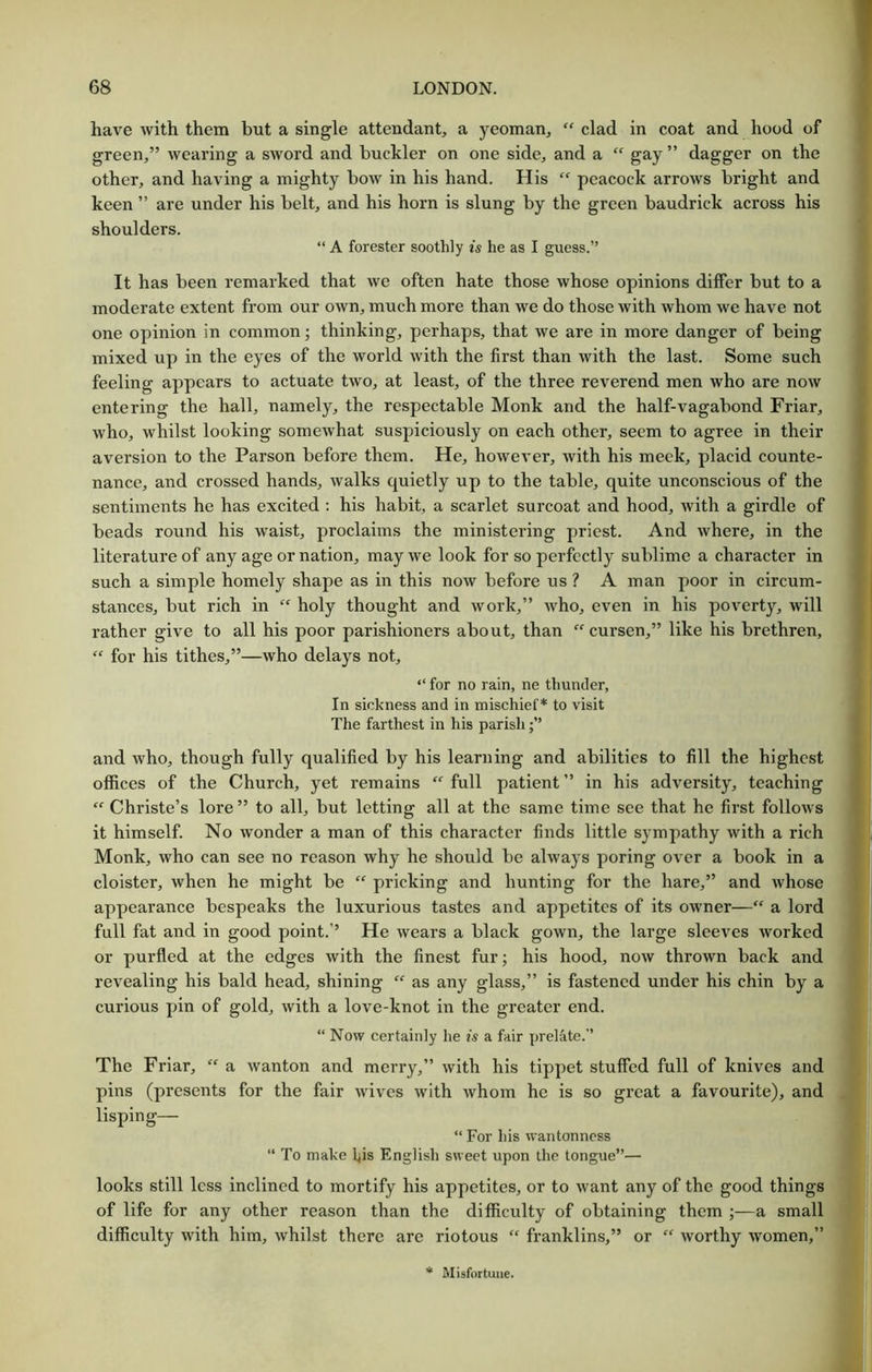 have with them but a single attendant, a yeoman, “ clad in coat and hood of green,” wearing a sword and buckler on one side, and a “ gay ” dagger on the other, and having a mighty boAV in his hand. His “ peacock arrows bright and keen ” are under his belt, and his horn is slung by the green baudrick across his shoulders. “ A forester soothly is he as I guess.” It has been remarked that we often hate those whose opinions differ but to a moderate extent from our own, much more than we do those with whom we have not one opinion in common; thinking, perhaps, that we are in more danger of being mixed up in the eyes of the world with the first than with the last. Some such feeling appears to actuate two, at least, of the three reverend men who are now entering the hall, namely, the respectable Monk and the half-vagabond Friar, who, whilst looking somewhat suspiciously on each other, seem to agree in their aversion to the Parson before them. He, however, with his meek, placid counte- nance, and crossed hands, walks quietly up to the table, quite unconscious of the sentiments he has excited : his habit, a scarlet surcoat and hood, Avith a girdle of beads round his Avaist, proclaims the ministering priest. And Avhere, in the literature of any age or nation, may Ave look for so perfectly sublime a character in such a simple homely shape as in this noAV before us ? A man poor in circum- stances, but rich in “ holy thought and Avork,” Avho, even in his poA'erty, Avill rather give to all his poor parishioners about, than '“^cursen,” like his brethren, “ for his tithes,”—Avho delays not, “ for no rain, ne thunder, In sickness and in mischief* to visit The farthest in his parish and Avho, though fully qualified by his learning and abilities to fill the highest offices of the Church, yet remains “ full patient” in his adversity, teaching “ Christe’s lore ” to all, but letting all at the same time see that he first folloAA s it himself. No Avonder a man of this character finds little sympathy Avith a rich Monk, Avho can see no reason why he should be always poring over a book in a cloister, Avhen he might be “ pricking and hunting for the hare,” and Avhose appearance bespeaks the luxurious tastes and appetites of its owner—“ a lord fall fat and in good point.’’ He Avears a black goAvn, the large sleeves Avorked or purfled at the edges Avith the finest fur; his hood, noAV throAvn back and revealing his bald head, shining “ as any glass,” is fastened under his chin by a curious pin of gold, Avith a love-knot in the greater end. “ Now certainly he is a fair yjrelate.” The Friar, “ a Avanton and merry,” Avith his tippet stuffed full of knives and pins (presents for the fair Avives Avith Avhom he is so great a favourite), and lisping— “ For his vvantonness “ To make Ijis English SAveet upon the tongue”— looks still less inclined to mortify his appetites, or to Avant any of the good things of life for any other reason than the difficulty of obtaining them ;—a small difficulty Avith him, Avhilst there are riotous “ franklins,” or “ Avorthy Avomen,” • Misfortune.