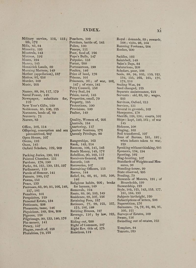Military service, 112, life, 172 Mills, $3, $4 Minority, 193 Minstrels, 143 Mistress, 192 Moats, 194 Money, 145 Monastick Lands, 89 Morning Mattens, 149 Mother (appellation), 157 Mottos, 82, 216 Murder, 109 Music, 205 115; Names, 88, 94, 117, 179 Naval Power, 145 Newspaper, substitute 129 New Year’s Gifts, 189 Nobleman, 85, 100, 125 Normans, lands of, 89 Nunnery, 71 Nurses, 83 for, Office, 102, 114 Offspring, conception and sex precontrived, 207 Open House, 107 Ovens, 193 Oxen, 145 Oxford Scholars, 122, 209 Packing Juries, 190, 191 Painted Chamber, 131 Pardons, 178, 190 Parks, 84, 121, 130, 131, 197 Parliament, 119 Parole of Honour, 141 Patents, 100, 157 Pawns, 153 Pears, 133 Peeresses, 83, 90, 91, 102, 148, 157, 181 Penalties, 101 Perquisites, 129 Personal Estate, 134 Petticoats, 208 Pheasants, tame, 146 Physicians, 189, 204, 209 Pigeons, 126 Pilgrimage, 90, 133, 140, 176 Pin-money, 141 Piracy, 147 Plague, result of, 128 Pluralities, 79, 122 INDEX. Poachers, 109 Poictiers, battle of, 141 Police, 130 Poneys, 111 Poor, food of, 126 Pope’s Bulls, 147 Porpoise, 133 Porter, 200 Portmanteau, 190 Poultry, 146 Price of land, 178 Prisons, 101 Prisoners, 92; of war, 102, 147 ; of state, 141 Privy Council, 156 Privy Seal, 94 Prizes, naval; 145 Properties, small, 70 Property, 185 Protections, 100 Provisions, 100 Psalter, 149 Quality, Women of, 205 Quarrels, 184 Quartering, 117 Quarter Sessions, 172 Queenly Privilege, 90 Rangerships, 163 Rank, 143, 214 Ransom, 108, 141, 145 Ready Money, 145, 172 Rebellion, 90, 103, 117 Receivers General, 202 Records, 148 Recoveries, 107 Recruiting Officers, 115 Reeves, 144 Relief, 84, 88, 91, 105, 108, 146 Religious habits, 202; books for laymen, 149 Removals, 124 Rents, 89, 90, 103, 149 Residence, 88, 107, 126 Retaining Fees, 157 Retinues, 77, 99, 125, 175, 186, 188 Retiring Houses, 197 Revenge, 116; by law, 123, 154 Riding out, 200 Right of Common, 107 Right Rev. title of, 175 Roncinus, 112 127, X1 108 ; visits, 98, 104 Running Footman, 204 Rushes, 200 Saddles, 122 Saintsbell, 148 Saint’s Days, 84 Salutations, 208 Scholars, poor, 108 Seals, 88, 94, 103, 110, 123, 134, 155, 16%, 165, 176, 179, 216 Sealing Wax, 94 Seed changed, 125 Separate maintenance, 215 Servants : old; 83, 89 ; wages, 203 Servitors, Oxford, 213 Services, 131 Several in grounds, 103 Sheepcotes, 178 Sheriffs, 128, 134; courts, 102 Ships: kept, 140, 161; of war 145 Sickness, 108 Singing, 103 Soil transferred, 107 Sons of Barons, 181, 182; when infants taken to war, 129 Speaking without thinking, 205 Sponsors, 134, 194 Sporting, 162 Stag-hunting, 107 Standards of Weights and Mea- sures, 96 Standing-house, 99 State observed, 205 Stealing, 79 Stewards of Manors, 191; of Households, 199 Stewardship, 123 Style, 105, 125, 143, 153, 177, 181, 184, 193 Subjects birthright, 120 Subscriptions of letters, 208 Superstition, 176 Surnames, 74, 78, 82, 88, 95, 105, 121 Surveys of Estates, 109 Swans, 116 Swindling out of estates, 123 Templars, 94 Tenants, 120