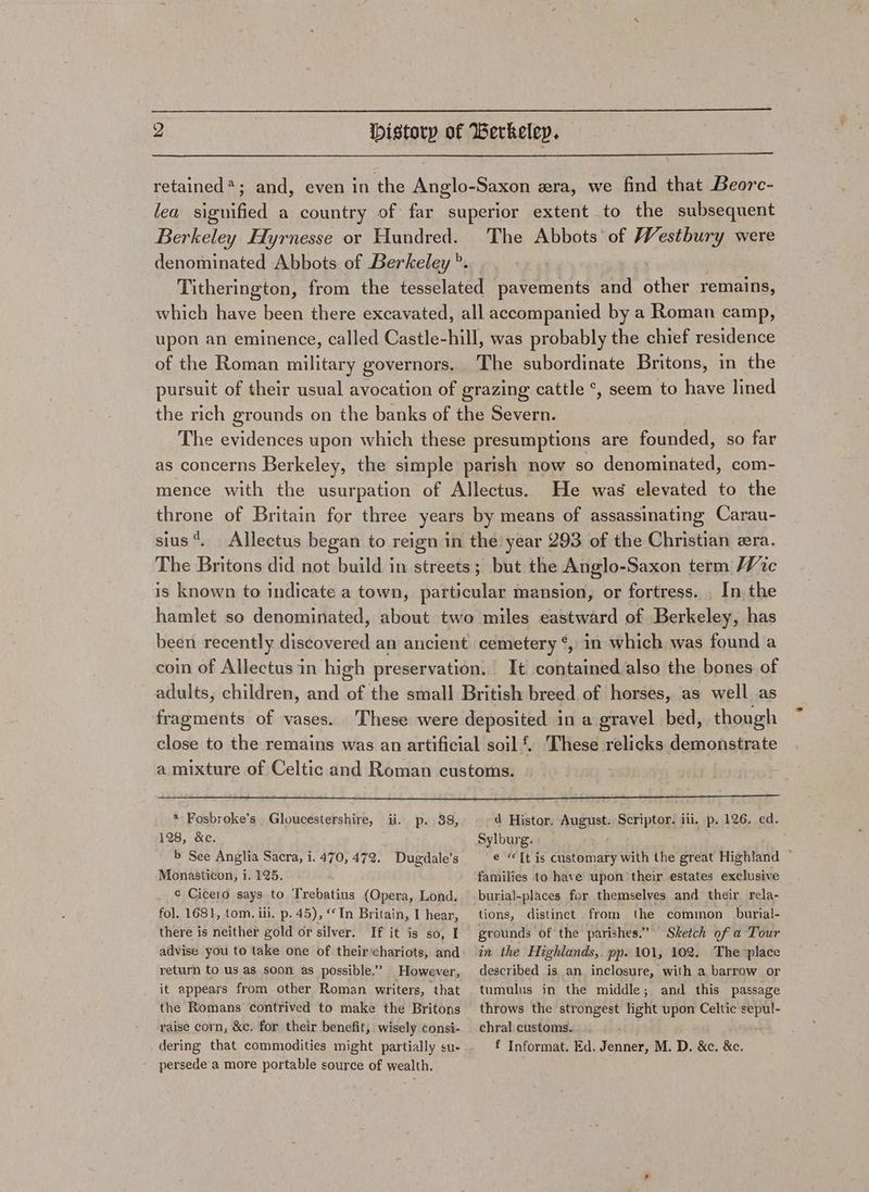 retained*; and, even in the Anglo-Saxon era, we find that Beorc- lea signified a country of far superior extent to the subsequent Berkeley Hyrnesse or Hundred. The Abbots of Westbury were denominated Abbots of Berkeley °. : Titherington, from the tesselated pavements and Sher remains, which have been there excavated, all accompanied by a Roman camp, upon an eminence, called Castle-hill, was probably the chief residence of the Roman military governors. The subordinate Britons, in the pursuit of their usual avocation of grazing cattle °*, seem to have lined the rich grounds on the banks of the Severn. The evidences upon which these presumptions are founded, so far as concerns Berkeley, the simple parish now so denominated, com- mence with the usurpation of Allectus. He was elevated to the throne of Britain for three years by means of assassinating Carau- sius*. Allectus began to reign in the year 293 of the Christian era. The Britons did not build in streets; but the Anglo-Saxon term, Wic is known to indicate a town, particular mansion, or fortress. . In the hamlet so denominated, about two miles eastward of Berkeley, has been recently discovered an ancient cemetery ¢, in which was found a coin of Allectus in high preservation. It contained also the bones of adults, children, and fa the small British breed of horses, as well as fragments of vases. ‘These were deposited in a gravel bed, though close to the remains was an artificial soil £. These relicks demonstrate a mixture of Celtic and Roman customs. * Fosbroke’s Gloucestershire, ii. 128, &e. b See Anglia Sacra, i. 470, 472. Dugdale’s Monasticon, i. 125. p. 38, d Histor. August. Scriptor. iii. p. 126. ed. Sylburg. e “Tt is customary with the great Highland ~ families to have upon their estates exclusive ¢ Cicero says to Trebatius (Opera, Lond. fol. 1681, tom. ili. p. 45), “In Britain, I hear, there is neither gold or silver. If it is so, I advise you to take one of their‘chariots, and return to us as soon as possible.” However, it appears from other Roman writers, that the Romans contrived to make the Britons raise corn, &c. for their benefit, wisely consi- persede a more portable source of wealth. burial-places for themselves and their rela~ tions, distinct from the common burial- grounds of the parishes.” Sketch of a Tour in the Highlands, pp. 101, 102. The place described is an inclosure, with a barrow or tumulus in the middle; and this passage throws the strongest light upon Celtic sepul- ehral customs.