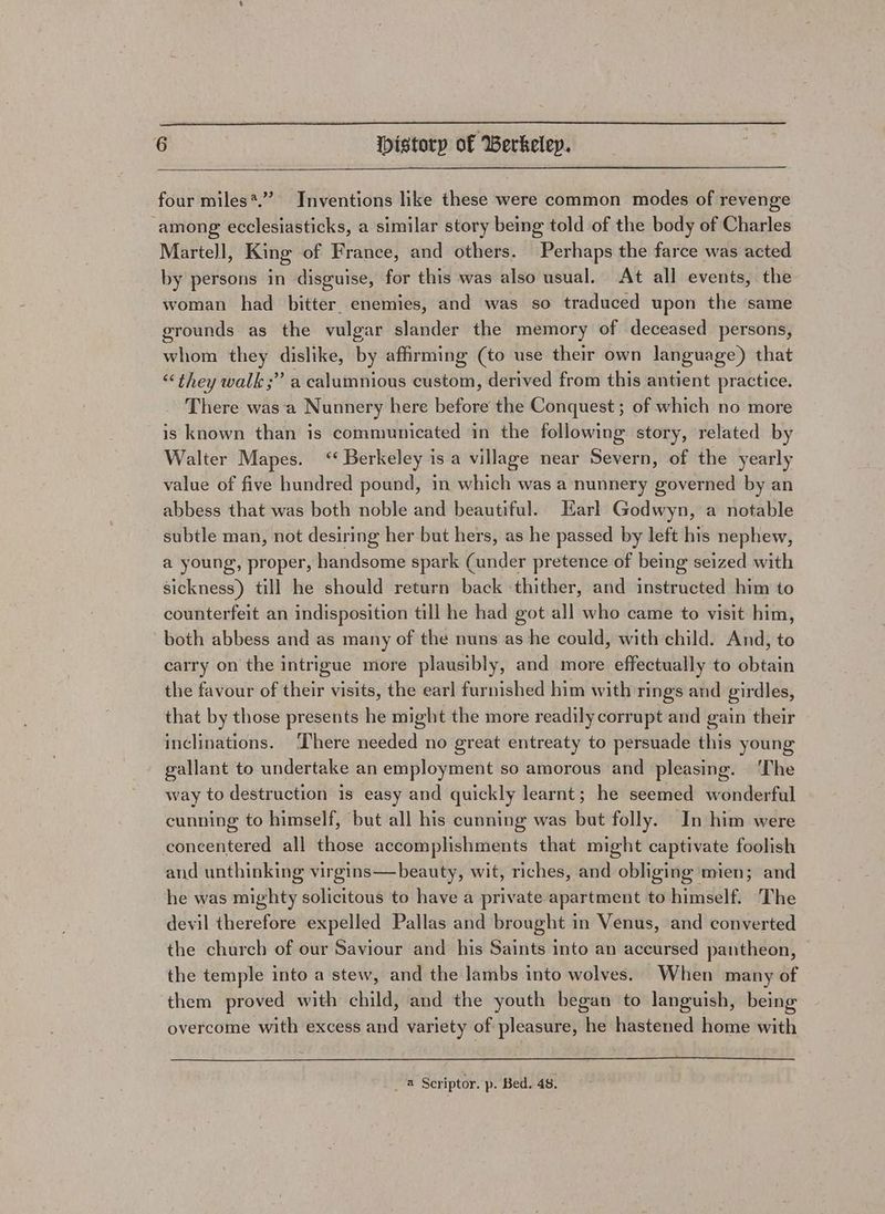 four miles*.”” Inventions like these were common modes of revenge among ecclesiasticks, a similar story being told of the body of Charles Martell, King of France, and others. Perhaps the farce was acted by persons in disguise, for this was also usual. At all events, the woman had bitter. enemies, and was so traduced upon the same grounds as the vulgar slander the memory of deceased persons, whom they dislike, by affirming (to use their own language) that “they walk;” a calumnious custom, derived from this antient practice. There was‘a Nunnery here before the Conquest ; of which no more is known than is communicated in the following story, related by Walter Mapes. ‘“ Berkeley is a village near Severn, of the yearly value of five hundred pound, in which was a nunnery governed by an abbess that was both noble and beautiful. Earl Godwyn, a notable subtle man, not desiring her but hers, as he passed by left his nephew, a young, proper, handsome spark (under pretence of being seized with sickness) till he should return back thither, and instructed him to counterfeit an indisposition till he had got all who came to visit him, both abbess and as many of the nuns as he could, with child. And, to carry on the intrigue more plausibly, and more effectually to obtain the favour of their visits, the earl furnished him with rings and girdles, that by those presents he might the more readily corrupt and gain their inclinations. ‘There needed no great entreaty to persuade this young gallant to undertake an employment so amorous and pleasing. ‘The way to destruction is easy and quickly learnt; he seemed wonderful cunning to himself, but all his cunning was but folly. In him were concentered all those accomplishments that might captivate foolish and unthinking virgins—beauty, wit, riches, and obliging mien; and he was mighty solicitous to have a private apartment to himself. The devil therefore expelled Pallas and brought in Venus, and converted the church of our Saviour and his Saints into an accursed pantheon, the temple into a stew, and the lambs into wolves. When many of them proved with child, and the youth began to languish, being overcome with excess and variety of pleasure, he hastened home with a Scriptor. p. Bed. 48,