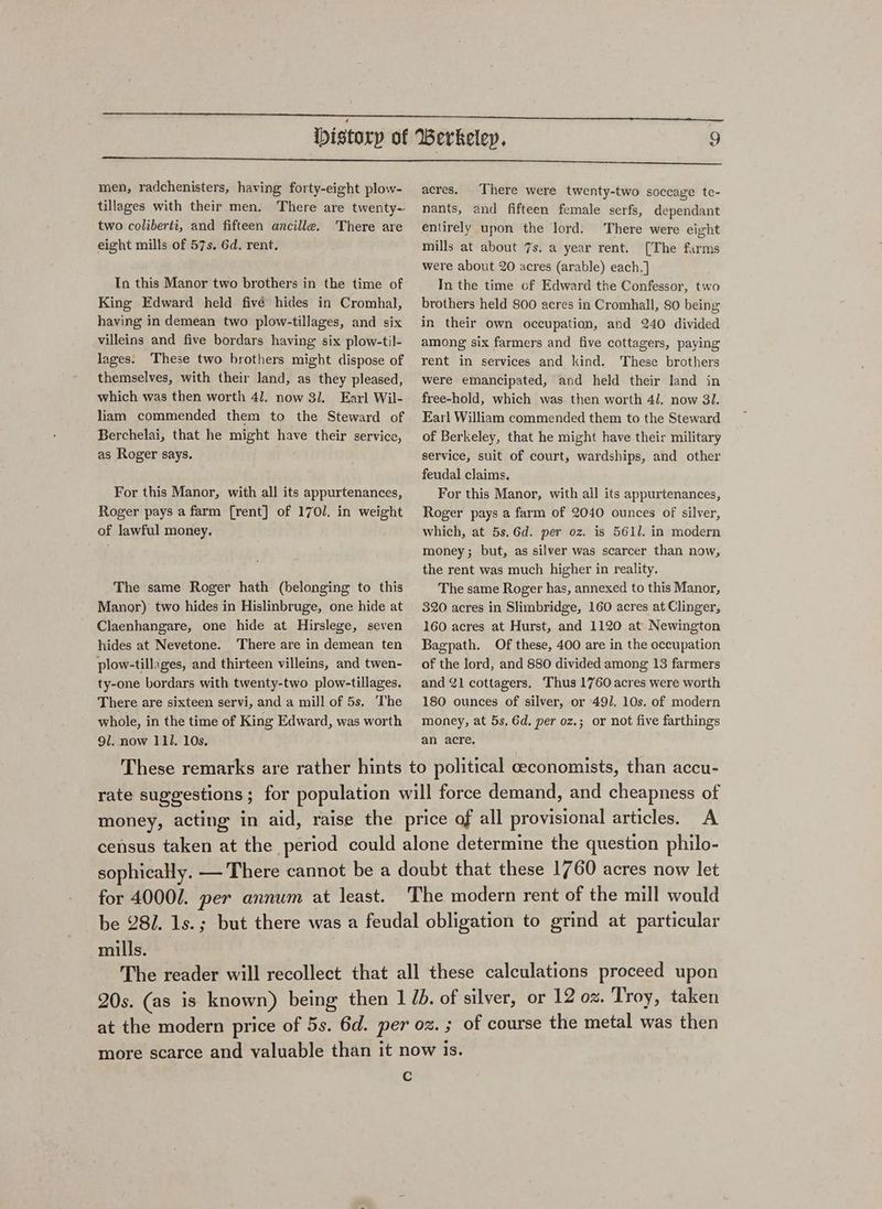 men, radchenisters, having forty-eight plow- tillages with their men. There are twenty- two coliberti, and fifteen ancille. There are eight mills of 57s. 6d. rent. In this Manor two brothers in the time of King Edward held fivé hides in Cromhal, having in demean two plow-tillages, and six villeins and five bordars having six plow-til- lages. These two brothers might dispose of themselves, with their land, as they pleased, which was then worth 41, now 31. Earl Wil- liam commended them to the Steward of Berchelai, that he might have their service, as Roger says. For this Manor, with all its appurtenances, Roger pays a farm [rent] of 1701. in weight of lawful money. The same Roger hath (belonging to this Manor) two hides in Hislinbruge, one hide at Claenhangare, one hide at Hirslege, seven hides at Nevetone. There are in demean ten plow-tillages, and thirteen villeins, and twen- ty-one bordars with twenty-two plow-tillages. There are sixteen servi, and a mill of 5s. The whole, in the time of King Edward, was worth 9l. now 111. 10s. acres. There were twenty-two soccage te- nants, and fifteen female serfs, dependant entirely upon the lord. There were eight mills at about 7s. a year rent. [The farms were about 20 acres (arable) each.] In the time of Edward the Confessor, two brothers held 800 acres in Cromhall, 80 being in their own occupation, and 240 divided among six farmers and five cottagers, paying rent in services and kind. These brothers were emancipated, and held their land in free-hold, which was then worth 4/. now 81. Earl William commended them to the Steward of Berkeley, that he might have their military service, suit of court, wardships, and other feudal claims. For this Manor, with all its appurtenances, Roger pays a farm of 2040 ounces of silver, which, at 5s,6d. per oz. is 5611. in modern money; but, as silver was scarcer than now, the rent was much higher in reality. The same Roger has, annexed to this Manor, 320 acres in Slimbridge, 160 acres at Clinger, 160 acres at Hurst, and 1120 at Newington Bagpath. Of these, 400 are in the occupation of the lord, and 880 divided among 13 farmers and 1 cottagers. Thus 1760 acres were worth 180 ounces of silver, or 491. 10s. of modern money, at 5s, Gd, per oz.; or not five farthings an acre. These remarks are rather hints to political ceconomists, than accu- rate suggestions ; for population will force demand, and cheapness of money, acting in aid, raise the price of all provisional articles. A census taken at the period could alone determine the question philo- sophically. — There cannot be a doubt that these 1760 acres now let for 4000/. per annum at least. The modern rent of the mill would be 28/. 1s.; but there was a feudal obligation to grind at particular mills. The reader will recollect that all these calculations proceed upon 20s. (as is known) being then 1 Ib. of silver, or 12 oz. Troy, taken at the modern price of 5s. 6d. per oz. ; of course the metal was then more scarce and valuable than it now is. Cc