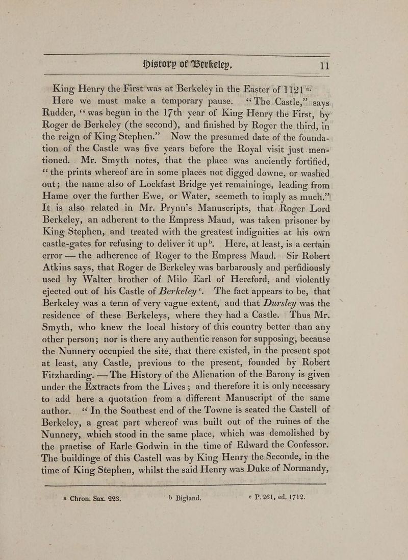 King Henry the First was at Berkeley in the Easter of 1121 Here we must make a temporary pause. ‘<The Castle,” says Rudder, ‘‘ was begun in the 17th year of King Henry the First, by Roger de Berkeley (the second), and finished by Roger the third, in the reign of King Stephen.” Now the presumed date of the founda- tion of the Castle was five years before the Royal visit just. men- tioned. Mr. Smyth notes, that the place was anciently fortified, ‘the prints whereof are in some places not digged downe, or washed out; the name also of Lockfast Bridge yet remaininge, leading from Hame over the further Ewe, or Water, seemeth to imply as much.” It is also related in Mr. Prynn’s Manuscripts, that Roger Lord Berkeley, an adherent to the Empress Maud, was taken prisoner by King Stephen, and treated with the greatest indignities at his own castle-gates for refusing to deliver it up>. Here, at least, is a certain error — the adherence of Roger to the Empress Maud. Sir Robert Atkins says, that Roger de Berkeley was barbarously and perfidiously used by Walter brother of Milo Karl of Hereford, and violently ejected out of his Castle of Berkeley’. ‘The fact appears to be, that Berkeley was a term of very vague extent, and that Dursley was the residence of these Berkeleys, where they had a Castle. Thus, Mr. Smyth, who knew the local history of this country better than any other person; nor is there any authentic reason for supposing, beeause the Nunnery occupied the site, that there existed, in the present spot at least, any Castle, previous to the present, founded by Robert Fitzharding. — The History of the Alienation of the Barony is given under the Extracts from the Lives; and therefore it is only necessary to add here a quotation from a different Manuscript of the same author. ‘In the Southest end of the Towne is seated the Castell of Berkeley, a great part whereof was built out of the ruines of the Nunnery, which stood in the same place, which was demolished by the practise of Earle Godwin in the time of Edward the Confessor. The buildinge of this Castell was by King Henry the Seconde, in the time of King Stephen, whilst the said Henry was Duke of Normandy, a Chron, Sax. 223. b Bigland, e P. 261, ed, 1712.