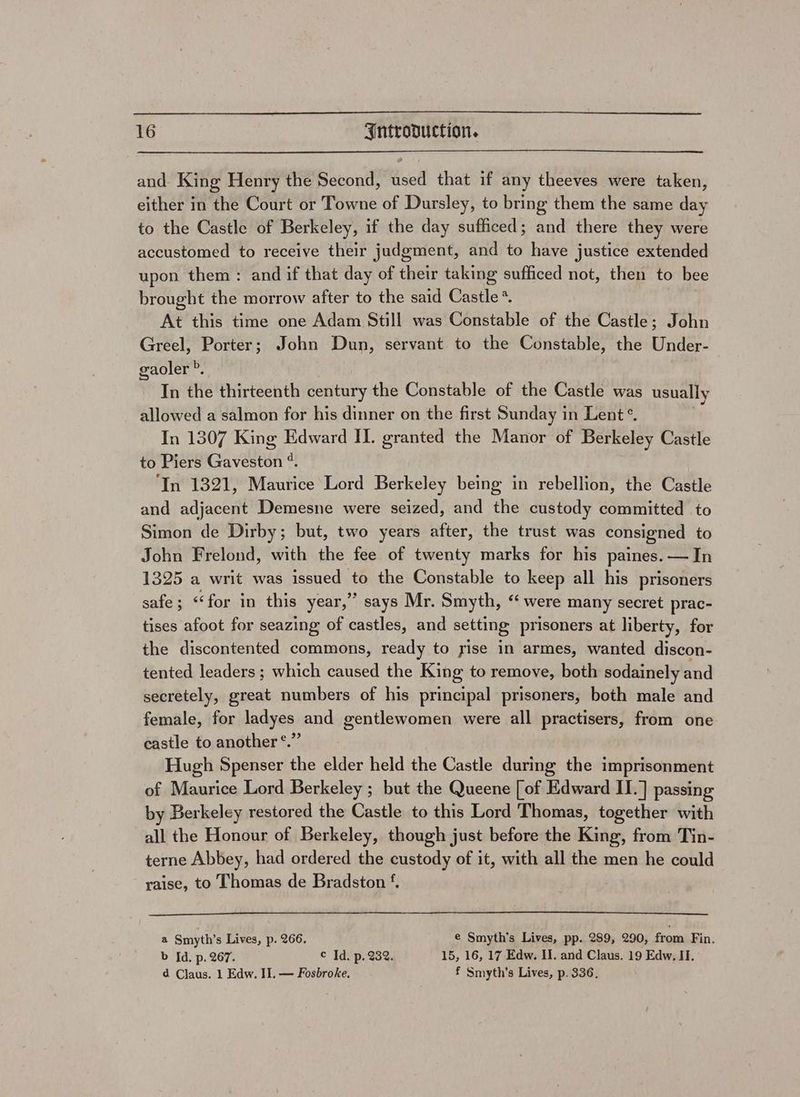 and. King Henry the Second, used that if any theeves were taken, either in the Court or Towne of Dursley, to bring them the same day to the Castle of Berkeley, if the day sufficed; and there they were accustomed to receive their judgment, and to have justice extended upon them : and if that day of their taking sufficed not, then to bee brought the morrow after to the said Castle * At this time one Adam Still was Constable of the Castle; John Greel, Porter; John Dun, servant to the Constable, the Under- gaoler ». In the thirteenth century the Constable of the Castle was usually allowed a salmon for his dinner on the first Sunday in Lent *. : In 1307 King Edward II. granted the Manor of Berkeley Castle to Piers Gaveston *. In 1321, Maurice Lord Berkeley being in rebellion, the Castle and adjacent Demesne were seized, and the custody committed to Simon de Dirby; but, two years after, the trust was consigned to John Frelond, with the fee of twenty marks for his paines. — In 1325 a writ was issued to the Constable to keep all his prisoners safe; ‘‘for in this year,’ says Mr. Smyth, “were many secret prac- tises afoot for seazing of castles, and setting prisoners at liberty, for the discontented commons, ready to yise in armes, wanted discon- tented leaders; which caused the King to remove, both sodainely and secretely, great numbers of his principal prisoners, both male and female, for ladyes and gentlewomen were all practisers, from one e 9? castle to another °. Hugh Spenser the elder held the Castle during the imprisonment of Maurice Lord Berkeley ; but the Queene [of Edward II.] passing by Berkeley restored the Castle to this Lord Thomas, together with all the Honour of Berkeley, though just before the King, from Tin- terne Abbey, had ordered the custody of it, with all the men he could raise, to Thomas de Bradston ‘. a Smyth’s Lives, p. 266. e Smyth’s Lives, pp. 289, 290, from Fin. b Id. p. 267. © Id. p. 232. 15, 16, 17 Edw. II. and Claus. 19 Edw. II. d Claus. 1 Edw. II. — Fosbroke. f Smyth's Lives, p. 336.