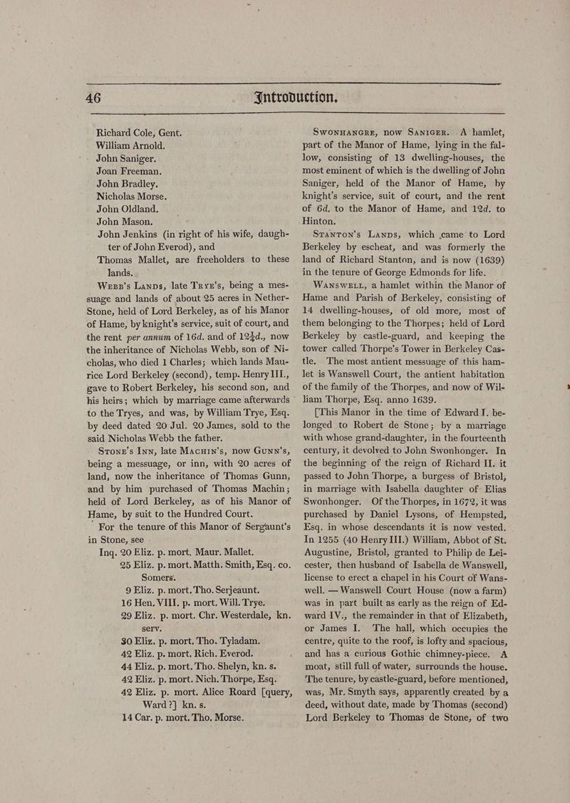 Richard Cole, Gent. William Arnold. John Saniger. Joan Freeman. John Bradley. Nicholas Morse. John Oldland. John Mason. John Jenkins (in right of his wife, daugh- ter of John Everod), and Thomas Mallet, are freeholders to these lands. Wess’s Lanps, late Tryn’s, being a mes- suage and lands of about 25 acres in Nether- Stone, held of Lord Berkeley, as of his Manor of Hame, by knight’s service, suit of court, and the rent per annum of 16d. and of 125d., now the inheritance of Nicholas Webb, son of Ni- cholas, who died 1 Charles; which lands Mau- rice Lord Berkeley (second), temp. Henry III., gave to Robert Berkeley, his second son, and to the Tryes, and was, by William Trye, Esq. by deed dated 20 Jul. 20 James, sold to the said Nicholas Webb the father. Srone’s Inn, late MAcurin’s, now Gunn's, being a messuage, or inn, with 20 acres of land, now the inheritance of Thomas Gunn, and by him purchased of Thomas Machin ; held of Lord Berkeley, as of his Manor of Hame, by suit to the Hundred Court. ' For the tenure of this Manor of Sergiaunt’s in Stone, see - Ing. 20 Eliz. p. mort, Maur. Mallet. 25 Eliz. p. mort. Matth. Smith, Esq. co. Somers. 9 Eliz. p. mort. Tho. Serjeaunt. 16 Hen. VIII. p. mort. Will. Trye. 29 Eliz. p. mort. Chr. Westerdale, kn. serv. 30 Eliz. p. mort. Tho. Tyladam. 42 Eliz. p. mort. Rich. Everod. 44 Eliz. p. mort. Tho, Shelyn, kn. s. 42 Eliz. p. mort. Nich. Thorpe, Esq. 42 Eliz. p. mort. Alice Roard [query, Ward ?} kn. s. 14 Car. p. mort. Tho, Morse. SWONHANGRE, now Sanicer. A hamlet, part of the Manor of Hame, lying in the fal- low, consisting of 13 dwelling-houses, the most eminent of which is the dwelling of John Saniger, held of the Manor of Hame, by knight’s service, suit of court, and the rent of 6d, to the Manor of Hame, and 12d. to Hinton. Stanton’s Lanps, which .came to Lord Berkeley by escheat, and was formerly the land of Richard Stanton, and is now (1639) in the tenure of George Edmonds for life. WansweELL, a hamlet within the Manor of Hame and Parish of Berkeley, consisting of 14 dwelling-houses, of old more, most of them belonging to the Thorpes; held of Lord Berkeley by castle-guard, and keeping the tower called Thorpe’s Tower in Berkeley Cas- tle. The most antient messuage of this ham- let is Wanswell Court, the antient habitation of the family of the Thorpes, and now of Wile liam Thorpe, Esq. anno 1639. [This Manor in the time of Edward J. be- longed to Robert de Stone; by a marriage with whose grand-daughter, in the fourteenth century, it devolved to John Swonhonger. In the beginning of the reign of Richard II. it passed to John Thorpe, a burgess of Bristol, in marriage with Isabella daughter of Elias Swonhonger. Of the Thorpes, in 1672, it was purchased by Daniel Lysons, of Hempsted, Esq. in whose descendants it is now vested. In 1255 (40 Henry III.) William, Abbot of St. Augustine, Bristol, granted to Philip de Lei- cester, then husband of Isabella de Wanswell, license to erect a chapel in his Court of Wans- well, — Wanswell Court House (now a farm) was in part built as early as the reign of Ed- ward IV., the remainder in that of Elizabeth, or James I. The hall, which occupies the centre, quite to the roof, is lofty and spacious, and has a curious Gothic chimney-piece. A moat, still full of water, surrounds the house. The tenure, by castle-guard, before mentioned, was, Mr. Smyth says, apparently created by a deed, without date, made by Thomas (second) Lord Berkeley to Thomas de Stone, of two