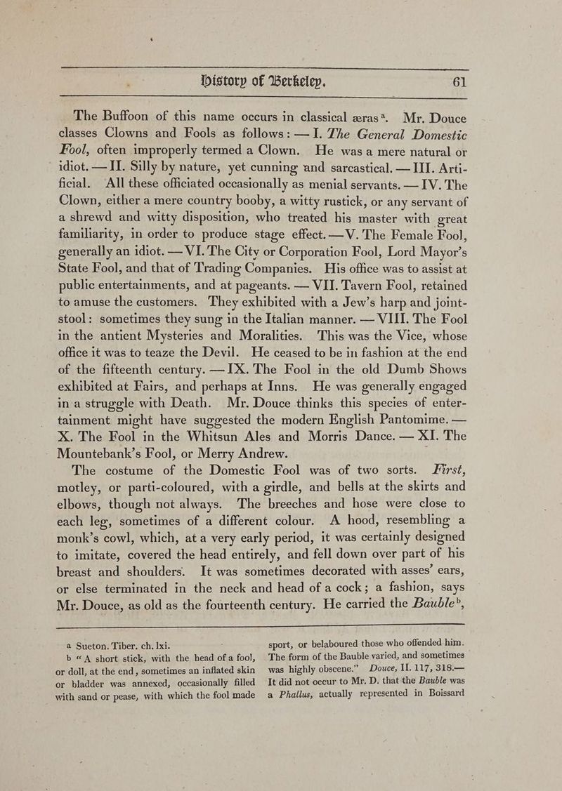 The Buffoon of this name occurs in classical zras*. Mr, Douce classes Clowns and Fools as follows: —I. The General Domestic Fool, often improperly termed a Clown. He was a mere natural or idiot. —II. Silly by nature, yet cunning and sarcastical. — III. Arti- ficial. ‘All these officiated occasionally as menial servants. — IV. The Clown, either a mere country booby, a witty rustick, or any servant of a shrewd and witty disposition, who treated his master with great familiarity, in order to produce stage effect. —V. The Female Fool, generally an idiot. — VI. The City or Corporation Fool, Lord Mayor’s State Fool, and that of Trading Companies. His office was to assist at public entertainments, and at pageants. — VII. Tavern Fool, retained to amuse the customers. They exhibited with a Jew’s harp and joint- stool: sometimes they sung in the Italian manner. — VIII. The Fool in the antient Mysteries and Moralities. This was the Vice, whose office it was to teaze the Devil. He ceased to be in fashion at the end of the fifteenth century. —IX. The Fool in the old Dumb Shows exhibited at Fairs, and perhaps at Inns. He was generally engaged ina struggle with Death. Mr. Douce thinks this species of enter- tainment might have suggested the modern English Pantomime. — X. The Fool in the Whitsun Ales and Morris Dance. — XI. The Mountebank’s Fool, or Merry Andrew. . The costume of the Domestic Fool was of two sorts. irst, motley, or parti-coloured, with a girdle, and bells at the skirts and elbows, though not always. The breeches and hose were close to each leg, sometimes of a different colour. A hood, resembling a monk’s cowl, which, at a very early period, it was certainly designed to imitate, covered the head entirely, and fell down over part of his breast and shoulders. It was sometimes decorated with asses’ ears, or else terminated in the neck and head of a cock; a fashion, says Mr. Douce, as old as the fourteenth century. He carried the Bauble?, aE RE ee eT Tae a Sueton. Tiber. ch. 1xi. sport, or belaboured those who offended him. b “A short stick, with the head ofa fool, The form of the Bauble varied, and sometimes or doll, at the end, sometimes an inflated skin was highly obscene.” Douce, II. 117, 318.— or bladder was annexed, occasionally filled It did not occur to Mr. D. that the Bauble was with sand or pease, with which the fool made a Phallus, actually represented in Boissard
