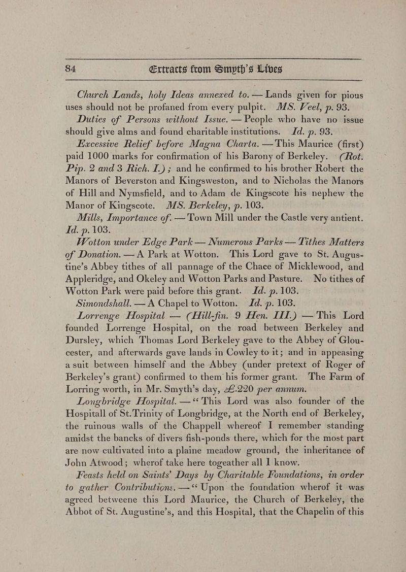 Church Lands, holy Ideas annexed to. — Lands given for pious uses should not be profaned from every pulpit. JS. Veel, p. 93. Duties of Persons without Issue. — People who have no issue should give alms and found charitable institutions. Jd. p. 93. Excessive Relief before Magna Charta. —This Maurice (first) paid 1000 marks for confirmation of his Barony of Berkeley. (Rot. Pip. 2 and 3 Rich. I.) ; and he confirmed to his brother Robert the Manors of Beverston and Kingsweston, and to Nicholas the Manors of Hill and Nymsfield, and to Adam de Kingscote his nephew the Manor of Kingscote. MS. Berkeley, p. 103. Mills, Importance of. —'Town Mill under the Castle very antient. Id. p. 103. Wotton under Edge Park — Numerous Parks — Tithes Matters of Donation. — A Park at Wotton. This Lord gave to St. Augus- tine’s Abbey tithes of all pannage of the Chace of Micklewood, and Appleridge, and Okeley and Wotton Parks and Pasture. No tithes of Wotton Park were paid before this grant. Jd. p. 103. Simondshall. — A Chapel to Wotton. Id. p. 103. Lorrenge Hospital — (Hill-fin. 9 Hen. III.) — This Lord founded Lorrenge Hospital, on the road between Berkeley and Dursley, which Thomas Lord Berkeley gave to the Abbey of Glou- cester, and afterwards gave lands in Cowley to it; and in appeasing - asuit between himself and the Abbey (under pretext of Roger of Berkeley’s grant) confirmed to them his former grant. The Farm of Lorring worth, in Mr. Smyth’s day, 4.220 per annum. Longbridge Hospital. —‘ This Lord was also founder of the Hospitall of St. Trinity of Longbridge, at the North end of Berkeley, the ruinous walls of the Chappell whereof I remember standing amidst the bancks of divers fish-ponds there, which for the most part are now cultivated into a plaine meadow ground, the inheritance of John Atwood; wherof take here togeather all I know. Feasts held on Saints’ Days by Charitable Foundations, in order to gather Contributions. — “ Upon the foundation wherof it was agreed betweene this Lord Maurice, the Church of Berkeley, the Abbot of St. Augustine’s, and this Hospital, that the Chapelin of this