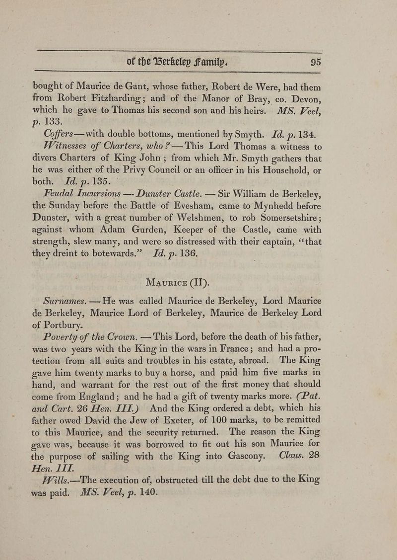 bought of Maurice de Gant, whose father, Robert de Were, had them from Robert Fitzharding; and of the Manor of Bray, co. Devon, which he gave to Thomas his second son and his heirs. MMS. Veel, p. 133. Coffers—with double bottoms, mentioned by Smyth. Jd. p. 134. Witnesses of Charters, who ?—This Lord Thomas a witness to divers Charters of King John ; from which Mr. Smyth gathers that he was either of the Privy Council or an officer in his Household, or both. Jd. p.135. — Feudal Incursions —- Dunster Castle. — Sir William de Berkeley, the Sunday before the Battle of Evesham, came to Mynhedd before Dunster, with a great number of Welshmen, to rob Somersetshire ; against. whom Adam Gurden, Keeper of the Castle, came with strength, slew many, and were so distressed with their captain, ‘that they dreint to botewards.” Jd. p. 136. Maurice (I). Surnames. — He was called Maurice de Berkeley, Lord Maurice de Berkeley, Maurice Lord of Berkeley, Maurice de Berkeley Lord of Portbury. Poverty of the Crown. — This Lord, before the death of his father, was two years with the King in the wars in France; and had a pro- tection from all suits and troubles in his estate, abroad. The King gave him twenty marks to buy a horse, and paid him five marks in hand, and warrant for the rest out of the first money that should come from England; and he had a gift of twenty marks more. (Pat. and Cart. 26 Hen. IIT.) And the King ordered a debt, which his father owed David the Jew of Exeter, of 100 marks, to be remitted to this Maurice, and the security returned. The reason the King gave was, because it was borrowed to fit out his son Maurice for the purpose of sailing with the King into Gascony. Claus. 28 Hen. 11. Wills. —The execution of, obstructed till the debt due to the King was paid. MS. Veel, p. 140.