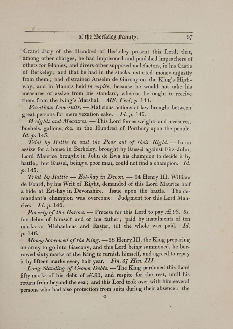 Grand Jury of the Hundred of Berkeley present this Lord, that, among other charges, he had imprisoned and punished impeachers of others for felonies, and divers other supposed malefactors, in his Castle of Berkeley; and that he had in the stocks extorted money unjustly from them; had distrained Anselm de Gurnay on the King’s: High- way, and in Manors held zn capite, because he would not take his measures of assize from his standard, whereas he ought to receive them from the King’s Marshal. MS. Veel, p. 144. Vexatious Law-suits. — Malicious actions at law brought between great persons for mere vexation sake. Jd. p. 145. Weights and Measures. —This Lord forces weights and measures, bushels, gallons, &amp;c. in the Hundred of Portbury upon the people. Id. p. 145. Ak Trial by Battle to oust the Poor out of their Right. —In an assize for a house in Berkeley, brought by Russel against Fitz-John, Lord Maurice brought in John de Ewa his champion to decide it by battle ; but Russel, being a poor man, could not find a champion. Jd. p. 145. . Trial by Battle — Est-hay in Devon. — 34 Henry II. William de Fourd, by his Writ of Right, demanded of this Lord Maurice half a hide at Est-hay in Devonshire. Issue upon the battle. The de- mandant’s champion was overcome. Judgment for this Lord Mau- rice. Jd. p. 146. Poverty of the Barons. — Process for this Lord to pay £.93. 5s. for debts of himself and of his father; paid by instalments of ten marks at Michaelmas and Easter, till the whole was paid. Jd. p. 146. : Money borrowed of the King. —38 Henry III. the King preparing an army to go into Gascony, and this Lord being summoned, he bor- rowed sixty marks of the King to furnish himself, and agreed to repay it by fifteen marks every half year. Fin. 37 Hen. LI. Long Standing of Crown Debts. — The King pardoned this Lord fifty marks of his debt of £.93, and respite for the rest, until his return from beyond the sea; and this Lord took over with him several persons who had also protection from suits during their absence: the Oo