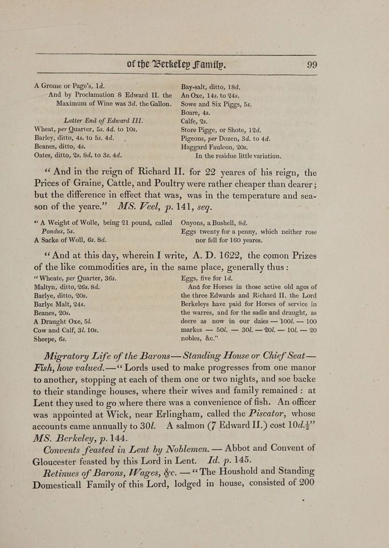 A Grome or Page’s, 1d. Bay-salt, ditto, 18d. And by Proclamation 8 Edward II, the An Oxe, 14s. to 24s. Maximum of Wine was 3d. theGallon. Sowe and Six Piggs, 5s. Boare, 4s. Latter End of Edward III. Calfe, Qs. Wheat, per Quarter, 5s, 4d. to 10s. Store Pigge, or Shote, 12d. Barley, ditto, 4s. to 5s.4d. Pigeons, per Dozen, 3d. to 4d. Beanes, ditto, 4s. Haggard Fauleon, 20s. Oates, ditto, 2s. 8d, to 3s, 4d. In the residue little variation. «« And in the reign of Richard II. for 22 yeares of his reign, the Prices of Graine, Cattle, and Poultry were rather cheaper than dearer ; but the difference in effect that was, was in the temperature and sea- son of the yeare.” MS. Veel, p. 141, seq. « A Weight of Wolle, being 21 pound, called Onyons, a Bushell, 8d. Pondus, 5s. Eggs twenty for a penny, which neither rose A Sacke of Woll, 6s. 8d. nor fell for 160 yeares. « And at this day, wherein I write, A. D. 1622, the comon Prizes of the like commodities are, in the same place, generally thus: ‘*Wheate, per Quarter, 36s. Eggs, five for 1d, Maltyn, ditto, 26s. 8d. Ana for Horses in those active old ages of Barlye, ditto, 20s. the three Edwards and Richard {J. the Lord Barlye Malt, 24s. Berkeleys have paid for Horses of service in Beanes, 20s. the warres, and for the sadle and draught, as A Draught Oxe, 51. deere as now in our daies — 1001. — 100 Cow and Calf, 3/. 10s. markes — 501. — 301. — 201. — 101. — 20 Sheepe, 6s, nobles, &amp;c.” Migratory Life of the Barons— Standing House or Chief Seat — Fish, how valued.—‘‘ Lords used to make progresses from one manor to another, stopping at each of them one or two nights, and soe backe to their standinge houses, where their wives and family remained : at Lent they used to go where there was a convenience of fish. An officer was appointed at Wick, near Erlingham, called the Piscator, whose accounts came annually to 302. A salmon (7 Edward II.) cost 10d.2” MS. Berkeley, p. 144. Convents feasted in Lent hy Noblemen. — Abbot and Convent of Gloucester feasted by this Lord in Lent. Jd. p. 145. Retinues of Barons, Wages, &amp;c. — ‘‘The Houshold and Standing Domesticall Family of this Lord, lodged in house, consisted of 200