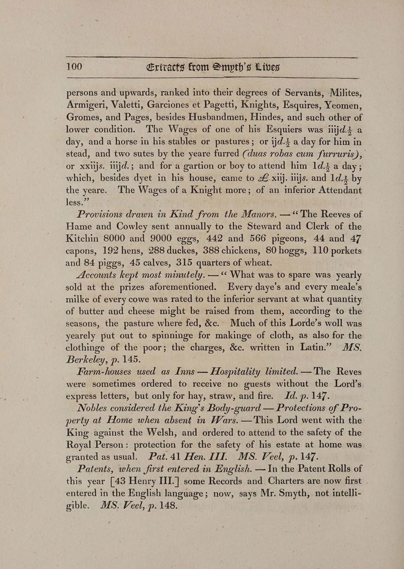 persons and upwards, ranked into their degrees of Servants, Milites, Armigeri, Valetti, Garciones et Pagetti, Knights, Esquires, Yeomen, Gromes, and Pages, besides Husbandmen, Hindes, and such other of lower condition. The Wages of one of his Esquiers was iiijd.t a day, and a horse in his stables or pastures; or ijd.3 a day for him in stead, and two sutes by the yeare furred (duas robas cum furruris), or ea uiijd. 5 ; and for a 1 gartion or boy to attend him ldia nek ; the yeare The Wages of a en more ; ofa an etetint Pesan! less.” Provisions Braun in Kind from the Manors. —‘‘The Reeves of Hame and Cowley sent annually to the Steward and Clerk of the Kitchin 8000 and 9000 eggs, 442 and 566 pigeons, 44 and 47 capons, 192 hens, 288 duckes, 388 chickens, 80 hoggs, 110 porkets and 84 piggs, 45 calves, 315 quarters of wheat. Accounts kept most minutely. — ‘‘ What was to spare was yearly sold at the prizes aforementioned. Every daye’s and every meale’s milke of every cowe was rated to the inferior servant at what quantity of butter and cheese might be raised from them, according to the seasons, the pasture where fed, &amp;c. Much of this Lorde’s woll was yearely put out to spinninge for makinge of cloth, as also for the clothinge of the poor; the charges, &amp;ec. written in Latin.” JS. Berkeley p. 145. Farm-houses used as Inns — Hospitality limited. —The Reves were sometimes ordered to receive no guests without the Lord’s express letters, but only for hay, straw, and fire. Id. p. 147. Nobles considered the King’s Body-guard — Protections of Pro- perty at Home when absent in Wars. —This Lord went with the King against the Welsh, and ordered to attend to the safety of the Royal Person: protection for the safety of his estate at home was granted as usual. Pat. 41 Hen. TTI. MS. Veel, p. 147. Patents, when first entered in English. —In the Patent Rolls of this year [43 Henry III.] some Records and Charters are now first . entered in the English language; now, says Mr. Smyth, not intelli- gible. MMS. Veel, p. 148.