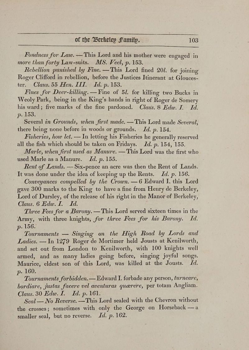 Fondness for Law. — This Lord and his mother were engaged in more than forty Law-suits. MS. Veel, p. 153. Rebellion punished by Fine. —This Lord fined 20/. for joining Roger Clifford in rebellion, before the Justices Itinerant at Glouces- ter. Claus.55 Hen. LIT. Id. p. 153. Fines for Deer-killing. — Fine of 51. for killing two Bucks in Weoly Park, being in the King’s hands in right of Roger de Somery his ward; five marks of the fine pardoned. Claus. 8 Edw. J. Id. p. 153. Several in Grounds, when first made. —This Lord made Several, there being none before in woods or grounds. Jd. p. 154. Fisheries, how let. — Xn letting his Fisheries he generally reserved all the fish which should be taken on Fridays. Id. p. 154, 155. Marle, when first used as Manure. — This Lord was the first who used Marle asa Manure. Id. p. 155. Rent of Lands. — Six-pence an acre was then the Rent of Lands. It was done under the idea of keeping up the Rents. Jd. p. 156. Conveyances compelled by the Crown. —6 Edward I. this Lord gave 300 marks to the King to have a fine from Henry de Berkeley, Lord of Dursley, of the release of his right in the Manor of Berkeley, Claus. 6 Edw. I. Id. Three Fees for a Barony. —This Lord served sixteen times in the Army, with three knights, for three Fees for his Barony. Id. pA56. | : Tournaments — Singing on the High Road by Lords and Ladies. —In 1279 Roger de Mortimer held Jousts at Kenilworth, and set out from London to Kenilworth, with 100 knights well armed, and as many ladies going before, singing joyful songs. Maurice, eldest son of this Lord, was killed at the Jousts. Id. p. 160. Tournaments forbidden. — Edward I. forbade any person, turneare, bordiare, justas facere vel aventuras querere, per totam Angliam. Claus. 30 Edw. I. Id. p. 161. Seal — No Reverse. —This Lord sealed with the Chevron without the crosses; sometimes with only the George on Horseback — a smaller seal, but no reverse. Jd. p. 162.